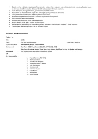 • Closely monitor and track project status/take corrective actions where necessary and make escalations as necessary; Escalate issues
on time and strive for resolution of issues, identify root cause and eliminate problems.
• Team Motivation; manage mile stone, periodic reviews of deliverables.
• Accountable for Project Delivery as per Plan adhering to quality and process standards.
• Fortify relationships with clients and manage their expectations.
• Build a knowledge base of each client's business, organization and objectives.
• Status reporting & Risk management.
• Resolving and/or escalate issues in a timely fashion.
• Service Delivery as per SLAs / OLAs of various projects
• Managing team development by ensuring that project tasks are in line with each Innovator's career interests.
• Preparing and Maintaining Project Plan for different Project.
Past Project, Role & Responsibilities
Project # 1a
Title : eDMS
Client : Tan Tock Seng(Singapore) May 2014 – Sep2014
Organization/Role : Path Infotech /Project Lead/Architect
Environment : SharePoint 2010, Visual Studio 2012, C#, ASP.NET, SQL 2012
SharePoint: Branding, Custom Visual Web Parts, Custom Workflow, Package for Backup and Restore.
Description : This project custom document management system.
URL :
Key Responsibility :
1. Project Planning (MS MPP)
2. Effort estimation
3. Architecture Designing
4. Project Document Creation
5. Task Distribution
6. Development
7. Test Case Review
8. Code Review
9. Deployment
10. Build Delivery
 