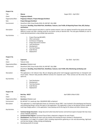 Project # 3a
Title : Abacae August 2011 – April 2012
Client : Prognosys Infotech
Organization/Role : Prognosys Infotech / Project Manager/Architect
Role : Project Manager/Architect
Environment : SharePoint 2010, Visual Studio 2010, C#, ASP.NET, SQL 2008
SharePoint: Branding, Visual Web Parts, Workflows, Features, User Profile, BI Reporting Power View, BCS, Backup
and Restore.
Description : Abacae is a market research tool which is used for market research. User can register himself for this portal and create
different surveys and after creating survey he can launch survey at desired time. This tool gives flexibility to user to
create desired questioner using multiple type questions.
Key Activities :
1. Project Planning (MS MPP)
2. Effort estimation
3. Architecture Designing
4. Project Document Creation
5. Task Distribution
6. Development
7. Test Case Review
8. Code Review
9. Deployment
Project # 4a
Title : Copernico Apr 2010 – April 2011
Client : Telecom Italia
Organization/Role : Accenture / Module Lead
Environment : SharePoint 2010, Visual Studio 2010, C#, ASP.NET, SQL 2008.
SharePoint: Branding, Visual Web Parts, Workflows, Features, User Profile, BCS, Monitoring and Backup and
Restore.
Description : This application is for telecom Italy. We are designing web portal multi language supported base on sharepoint and
visual studio. Telecom Italy provides different services for corporate users. These services are like email, fax, store
space etc.
Key Activities :
1. Task Distribution
2. Development
3. Test Case Review
4. Code Review
5. Deployment
Project # 4b
Title : Best Buy - MCCP April 2009 to March 2010
Client : Best Buy
Organization/Role : Accenture / Module Lead
Environment : C#, ASP.NET 3.5, JavaScript, Ajax. SQLSERVER 2005 as Backend
Description : This application is a retail application bases on Commerce Server 2007. I was involved in the developing new features
and existing bug fixing in across the layers in the application. This application is base on the abstract factory model of
multi layer design pattern. In the application I have develop and fix the bug for R1 release and other releases also.
Key Activities :
• Technical Design Document: Design document which describe function and technical aspect of project like how many
classes methods properties.
• Functional Flow Diagram: Functional Flow of data is depicted in diagrams for each Project.
• Development: Developing the layers and sub-module and assisting the team members in development.
• Participation in all stages of a project’s SDLC including requirements gathering on site and documenting, high-level
and low-level design, coding, testing and deploying.
• Developing proofs of concept
 