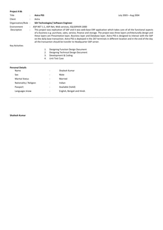 Project # 6b
Title : Astra PSS July 2003 – Aug 2004
Client : Astra
Organization/Role : SDI Technologies/ Software Engineer
Environment : ASP.NET 1.1, ASP.Net, Web services, SQLSERVER 2000
Description : This project was replication of SAP and it was web-base ERP application which takes care of all the functional aspects
of a business e.g. purchase, sales, service, finance and storage. The project was three layers architecturally design and
these layers are Presentation layer, Business layer and Database layer. Astra PSS is designed to interact with the SAP
on the daily base transaction. Astra PSS is deployed in the 207 terminals in different location and in the end of the day
all the transaction should be transfer to Headquarter SAP server.
Key Activities
1. Designing Function Design Document
2. Designing Technical Design Document
3. Development & Coding
4. Unit Test Case
Personal Details
Name - Shailesh Kumar
Sex - Male
Marital Status - Married
Nationality / Religion - Indian
Passport - Available (Valid)
Languages know - English, Bengali and Hindi.
Shailesh Kumar
 