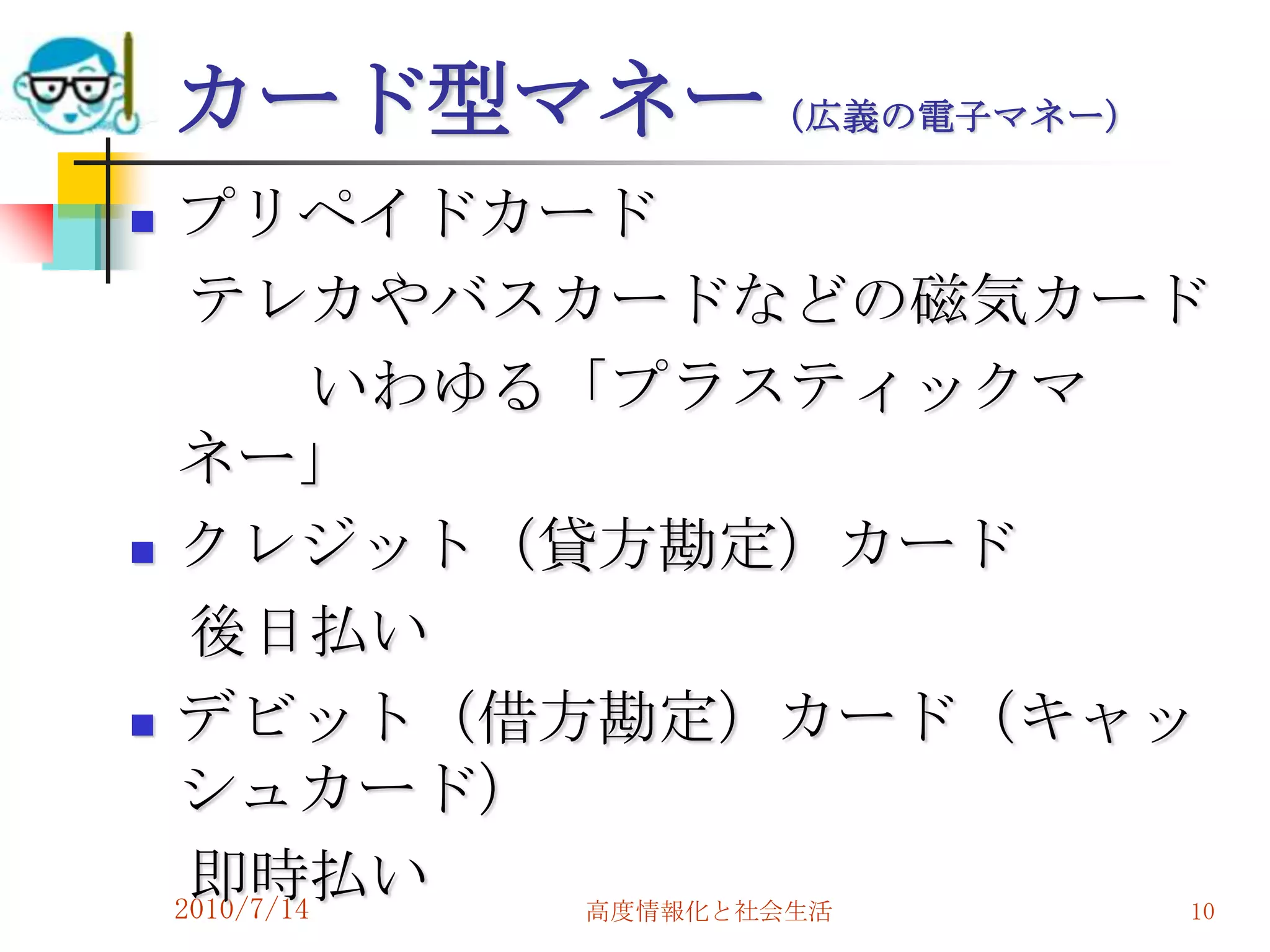 カード型マネー（広義の電子マネー）
   プリペイドカード
     テレカやバスカードなどの磁気カード
             いわゆる「プラスティックマ
    ネー」
   クレジット（貸方勘定）カード
     後日払い
   デビット（借方勘定）カード（キャッ
    シュカード）
     即時払い
    2010/7/14     高度情報化と社会生活 10
 