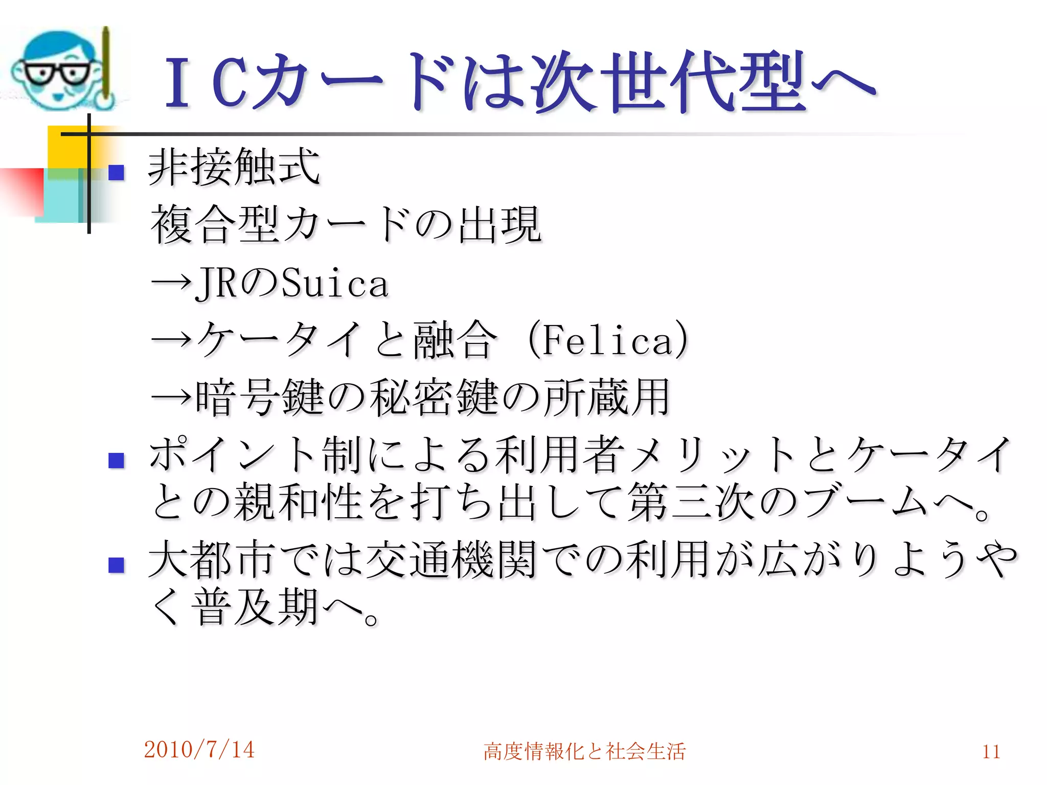 ＩCカードは次世代型へ
   非接触式
    複合型カードの出現
    →JRのSuica
    →ケータイと融合（Felica）
    →暗号鍵の秘密鍵の所蔵用
   ポイント制による利用者メリットとケータイ
    との親和性を打ち出して第三次のブームへ。
   大都市では交通機関での利用が広がりようや
    く普及期へ。


    2010/7/14   高度情報化と社会生活   11
 
