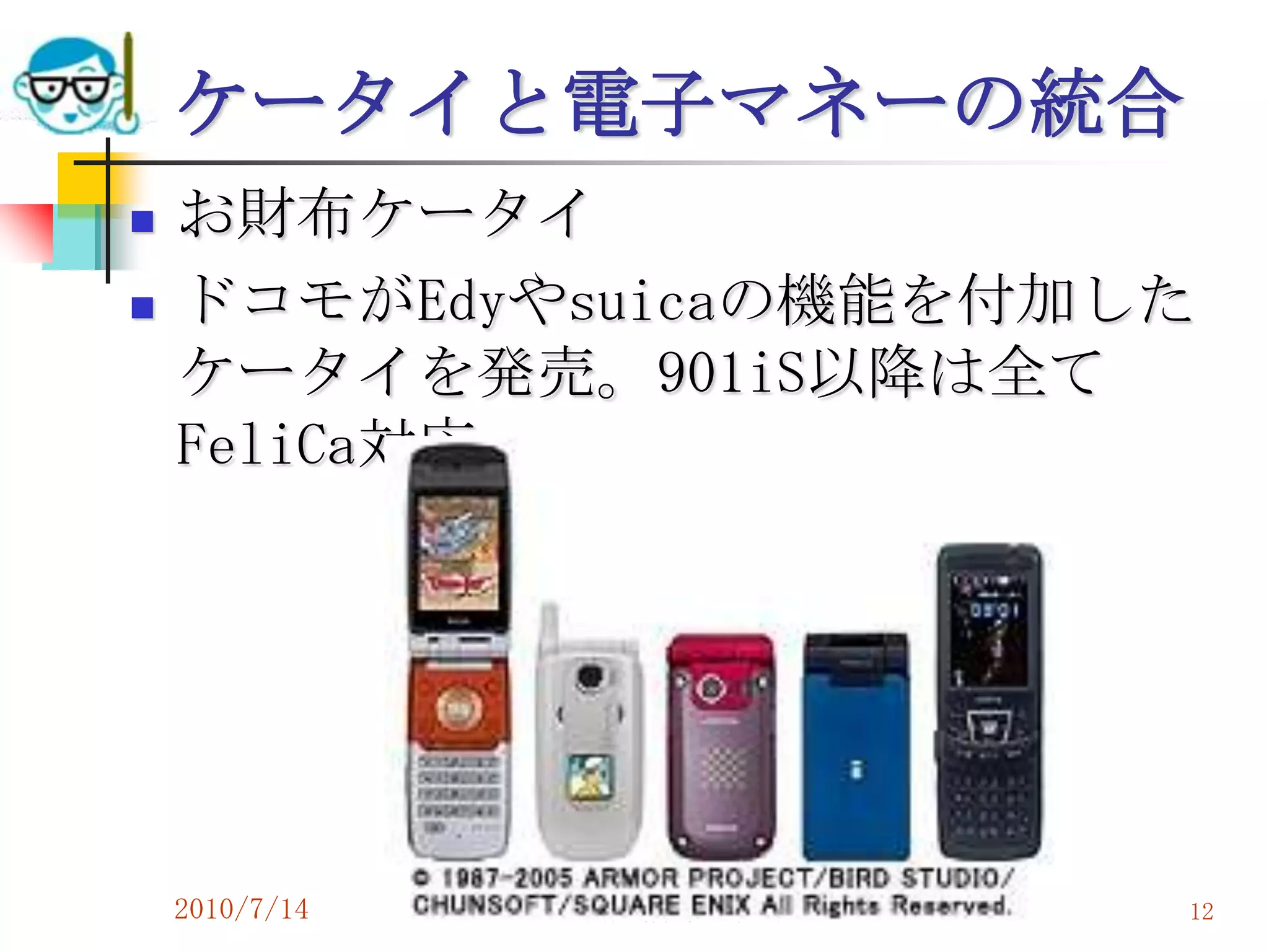 ケータイと電子マネーの統合
   お財布ケータイ
   ドコモがEdyやsuicaの機能を付加した
    ケータイを発売。901iS以降は全て
    FeliCa対応。




    2010/7/14   高度情報化と社会生活   12
 