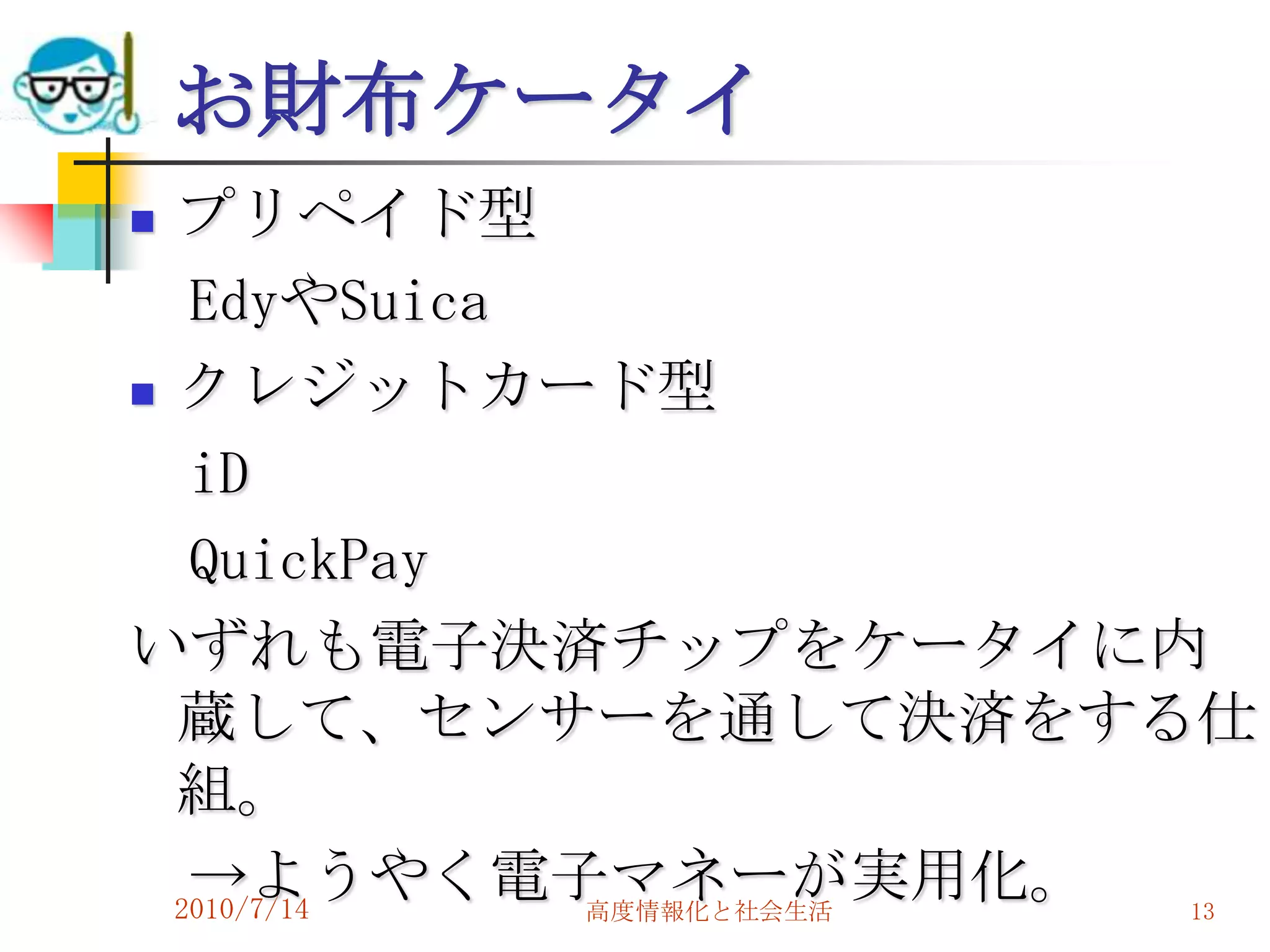 お財布ケータイ
 プリペイド型
   EdyやSuica
 クレジットカード型

   iD
   QuickPay
いずれも電子決済チップをケータイに内
  蔵して、センサーを通して決済をする仕
  組。
   →ようやく電子マネーが実用化。
  2010/7/14  高度情報化と社会生活 13
 