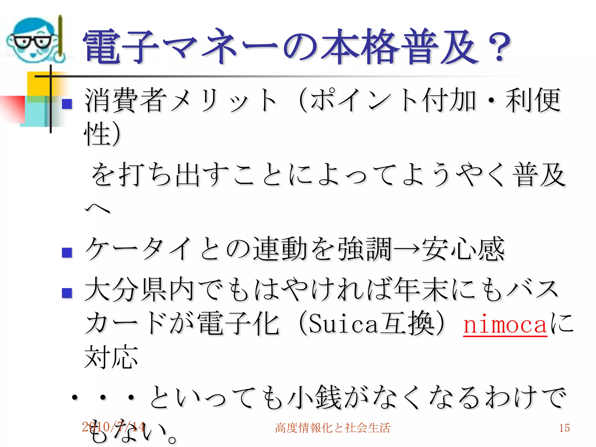 電子マネーの本格普及？
 消費者メリット（ポイント付加・利便
  性）
   を打ち出すことによってようやく普及
  へ
 ケータイとの連動を強調→安心感

 大分県内でもはやければ年末にもバス

  カードが電子化（Suica互換）nimocaに
  対応
・・・といっても小銭がなくなるわけで
  もない。
  2010/7/14 高度情報化と社会生活  15
 