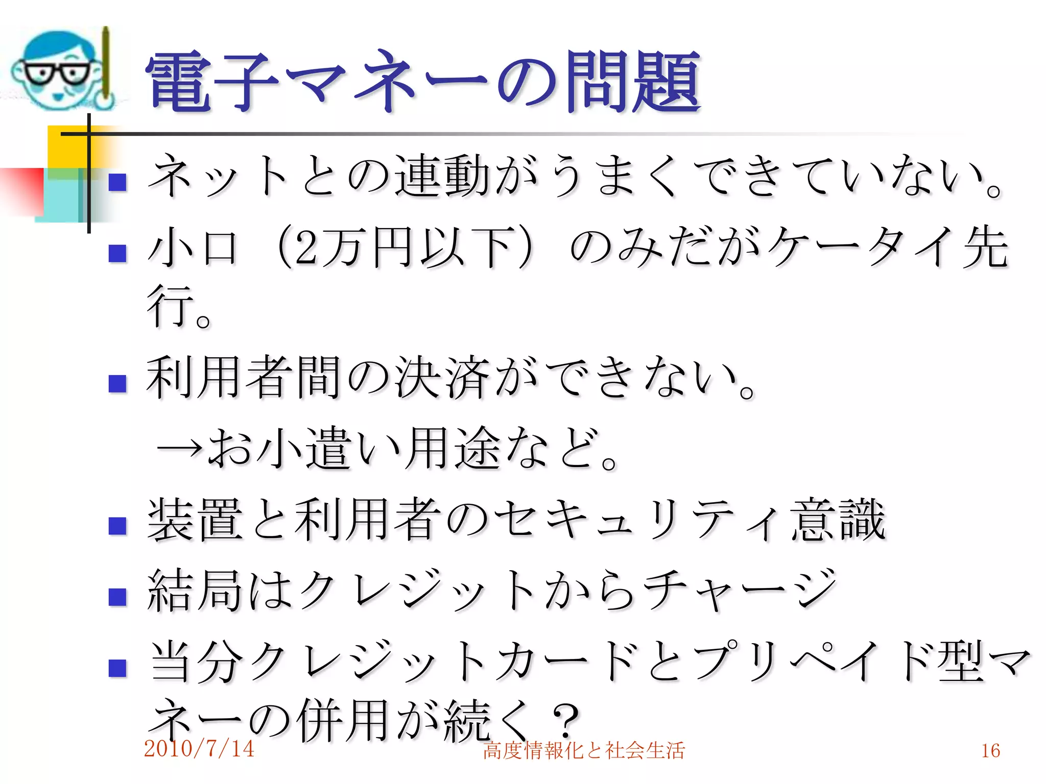 電子マネーの問題
   ネットとの連動がうまくできていない。
   小口（2万円以下）のみだがケータイ先
    行。
   利用者間の決済ができない。
     →お小遣い用途など。
   装置と利用者のセキュリティ意識
   結局はクレジットからチャージ
   当分クレジットカードとプリペイド型マ
    ネーの併用が続く？
    2010/7/14 高度情報化と社会生活 16
 