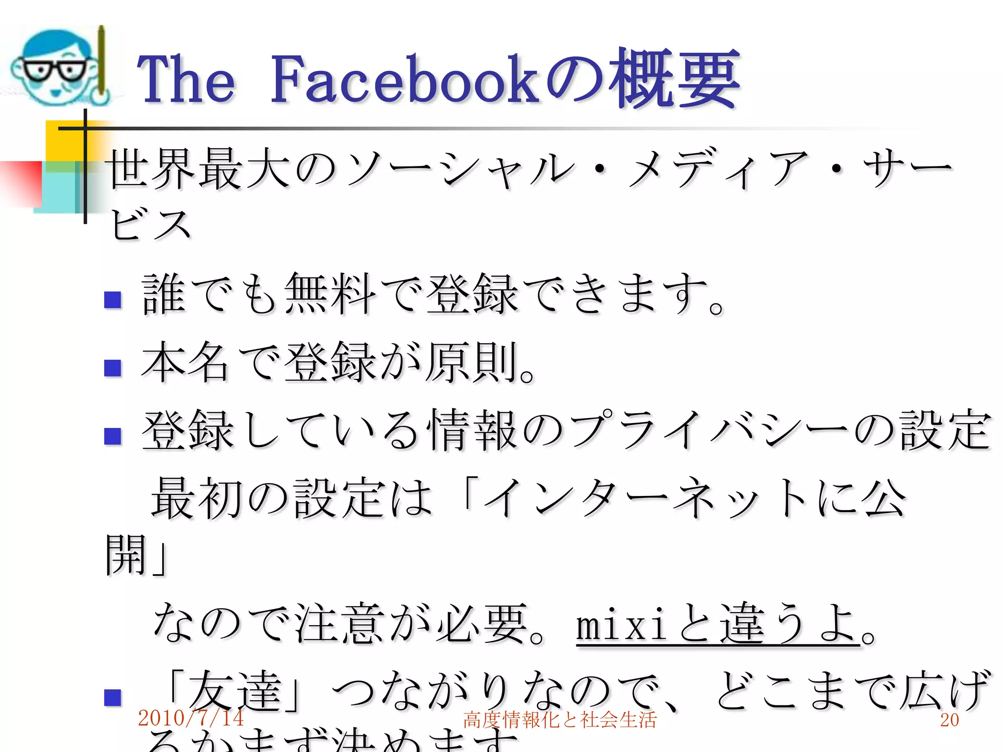 The Facebookの概要
世界最大のソーシャル・メディア・サー
ビス
 誰でも無料で登録できます。

 本名で登録が原則。

 登録している情報のプライバシーの設定

   最初の設定は「インターネットに公
開」
   なので注意が必要。mixiと違うよ。
 「友達」つながりなので、どこまで広げ
  2010/7/14 高度情報化と社会生活 20
 