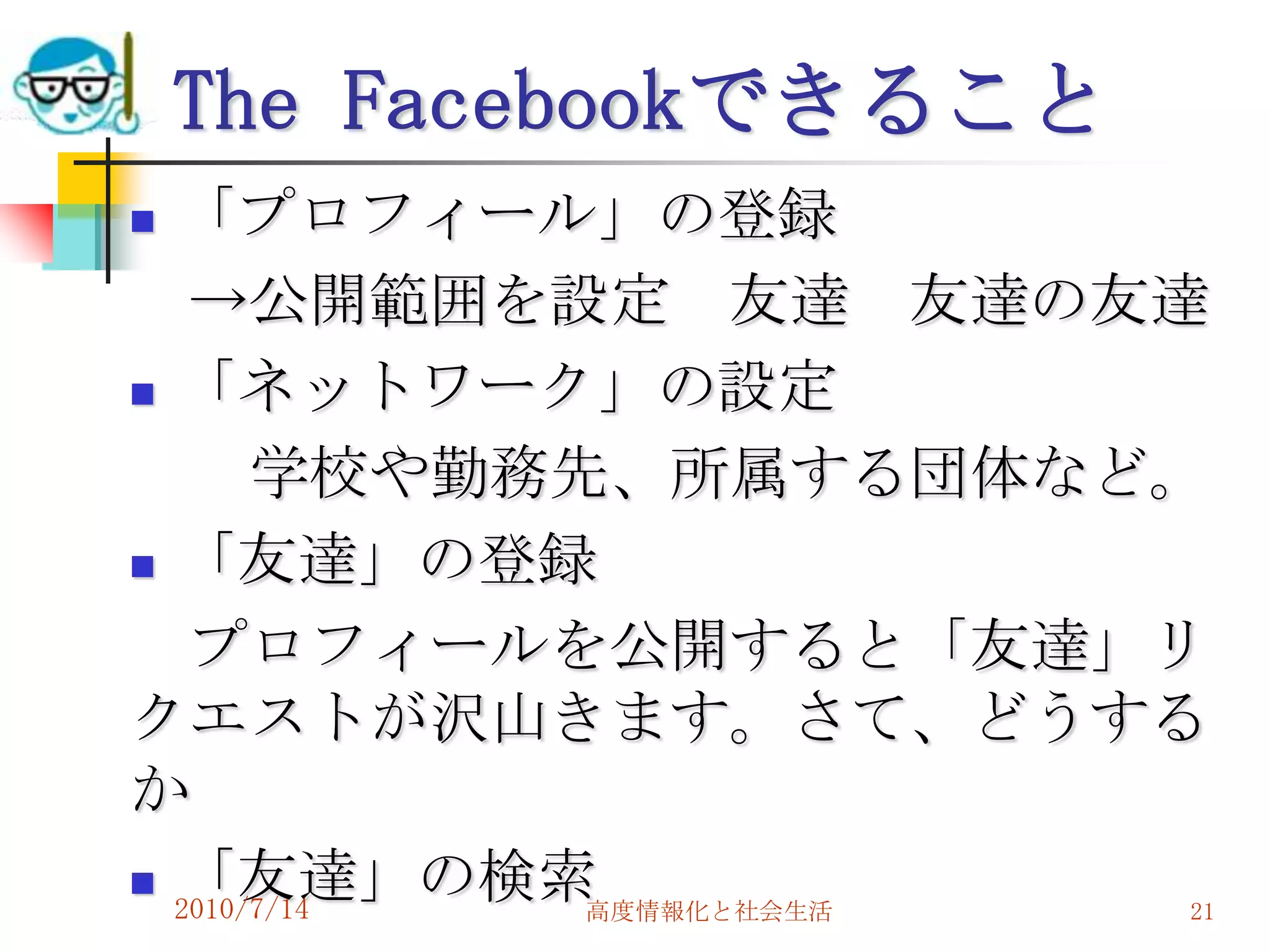 The Facebookできること
 「プロフィール」の登録
   →公開範囲を設定 友達 友達の友達
 「ネットワーク」の設定

       学校や勤務先、所属する団体など。
 「友達」の登録

   プロフィールを公開すると「友達」リ
クエストが沢山きます。さて、どうする
か
 「友達」の検索
  2010/7/14  高度情報化と社会生活 21
 