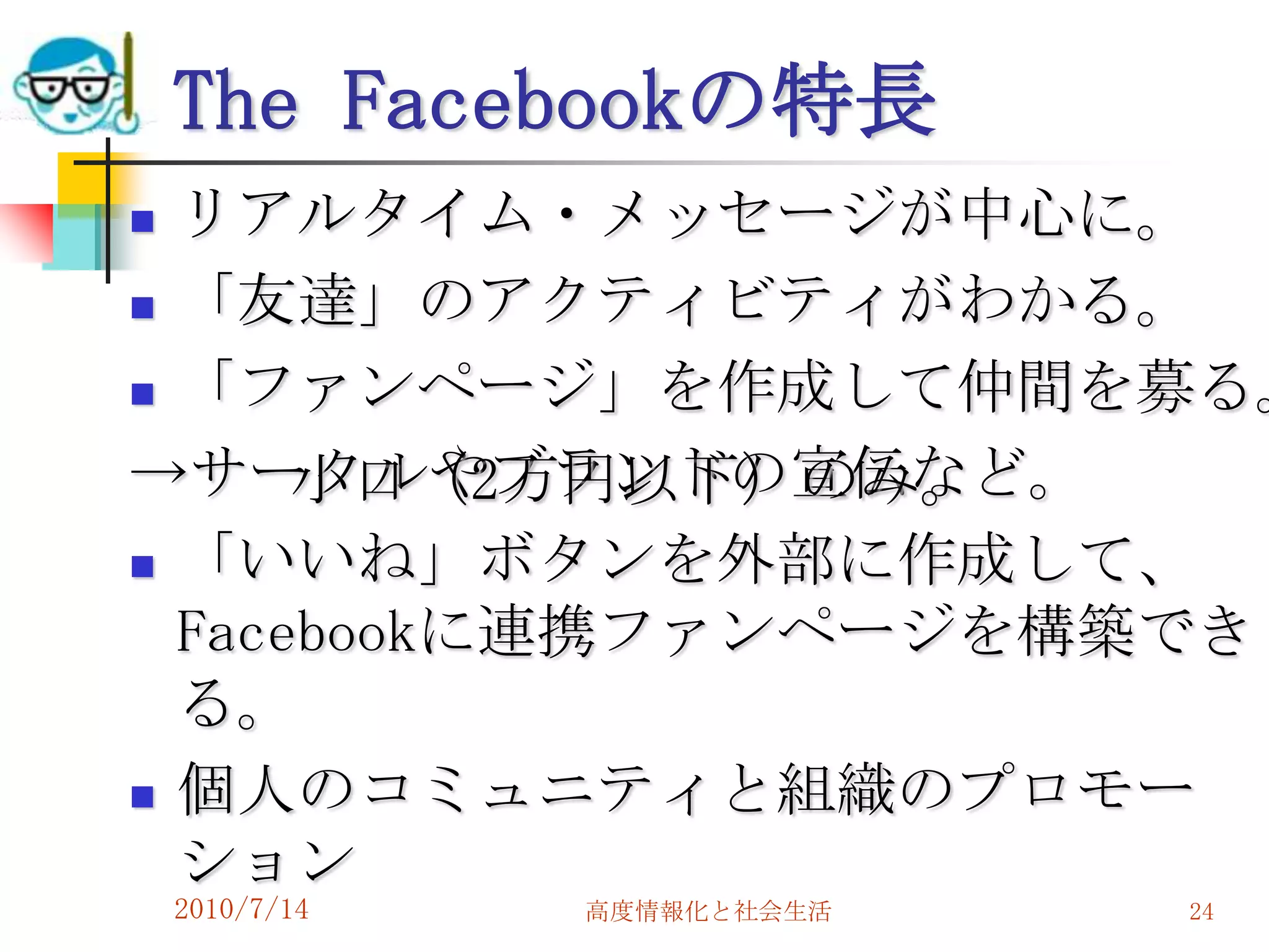 The Facebookの特長
 リアルタイム・メッセージが中心に。
 「友達」のアクティビティがわかる。

 「ファンページ」を作成して仲間を募る。

→サークルやブランドの宣伝など。
      小口（2万円以下）のみ。
 「いいね」ボタンを外部に作成して、

  Facebookに連携ファンページを構築でき
  る。
 個人のコミュニティと組織のプロモー
  ション
    2010/7/14   高度情報化と社会生活   24
 