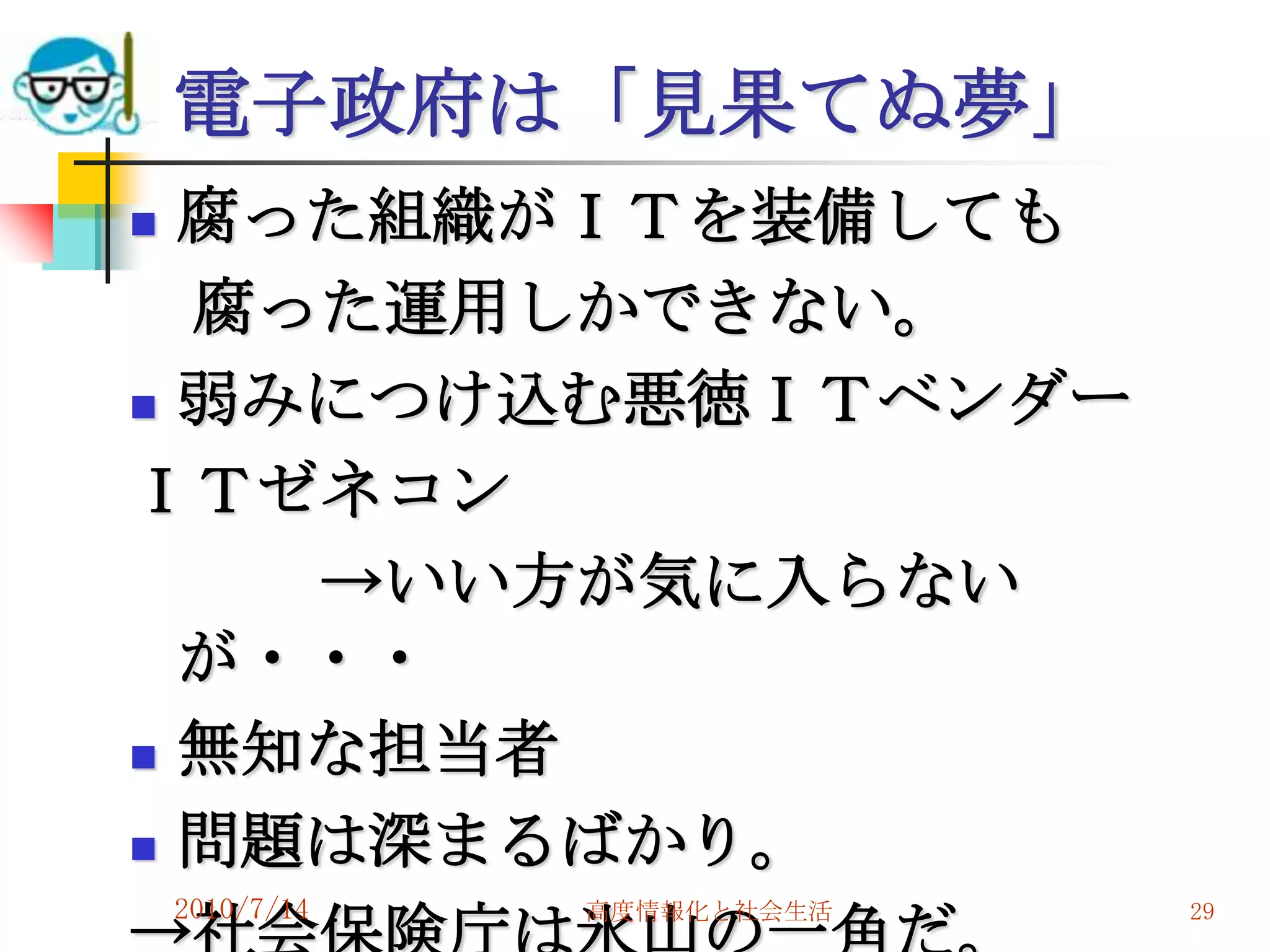 電子政府は「見果てぬ夢」
 腐った組織がＩＴを装備しても
  腐った運用しかできない。
 弱みにつけ込む悪徳ＩＴベンダー

ＩＴゼネコン
    →いい方が気に入らない
  が・・・
 無知な担当者

 問題は深まるばかり。
    2010/7/14   高度情報化と社会生活   29
 