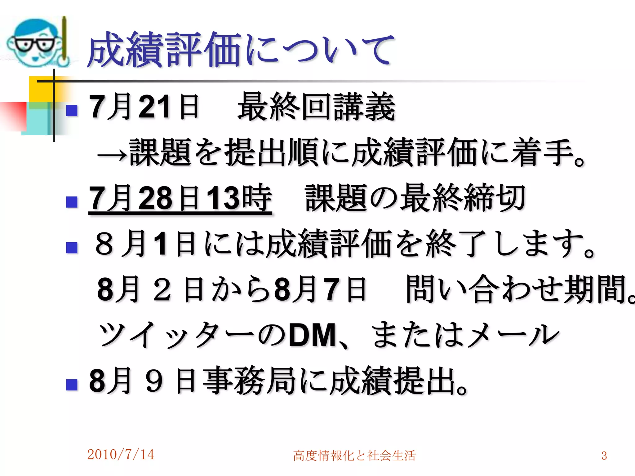 成績評価について
   7月21日 最終回講義
    →課題を提出順に成績評価に着手。
   7月28日13時 課題の最終締切
   ８月1日には成績評価を終了します。
    8月２日から8月7日 問い合わせ期間。
    ツイッターのDM、またはメール
   8月９日事務局に成績提出。

    2010/7/14   高度情報化と社会生活   3
 