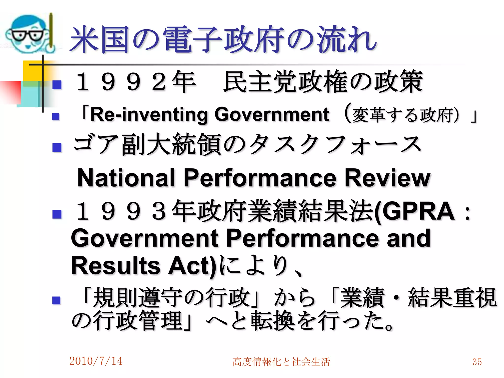 米国の電子政府の流れ
   １９９２年       民主党政権の政策
   「Re-inventing Government（変革する政府）」
   ゴア副大統領のタスクフォース
    National Performance Review
   １９９３年政府業績結果法(GPRA：
    Government Performance and
    Results Act)により、
   「規則遵守の行政」から「業績・結果重視
    の行政管理」へと転換を行った。
    2010/7/14   高度情報化と社会生活         35
 