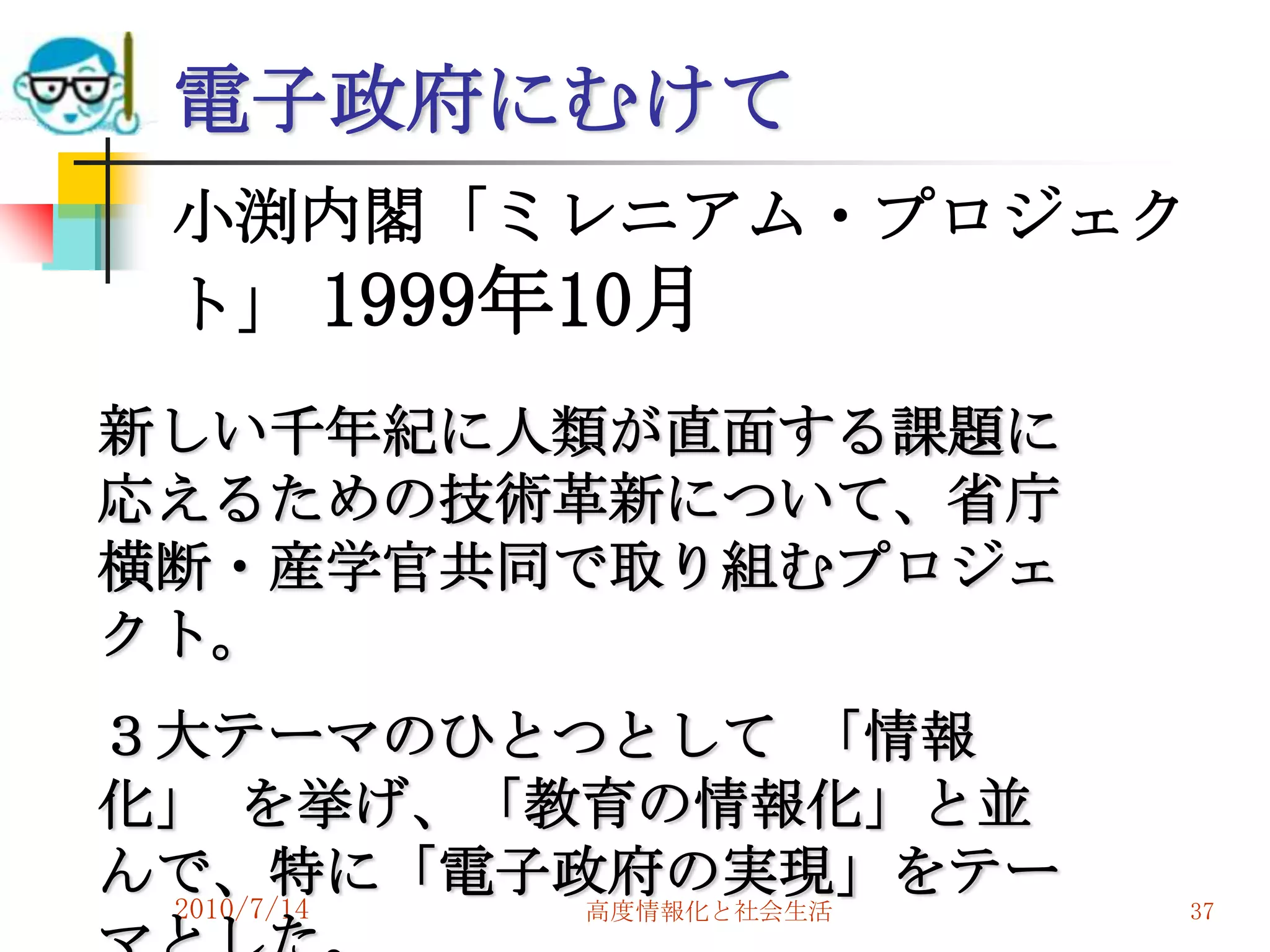 電子政府にむけて
 小渕内閣「ミレニアム・プロジェク
 ト」 1999年10月
新しい千年紀に人類が直面する課題に
応えるための技術革新について、省庁
横断・産学官共同で取り組むプロジェ
クト。
３大テーマのひとつとして 「情報
化」 を挙げ、「教育の情報化」と並
んで、特に「電子政府の実現」をテー
 2010/7/14
        高度情報化と社会生活   37
 