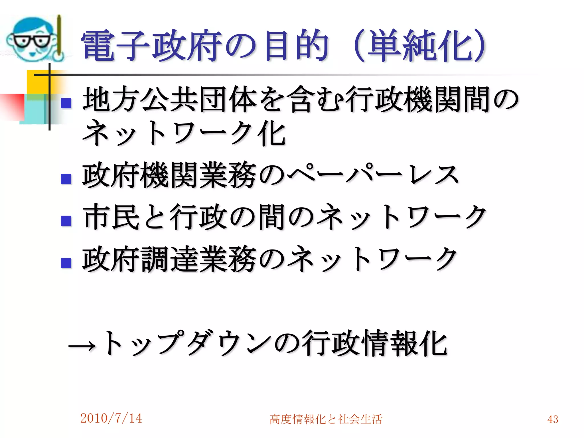 電子政府の目的（単純化）
   地方公共団体を含む行政機関間の
    ネットワーク化
   政府機関業務のペーパーレス
   市民と行政の間のネットワーク
   政府調達業務のネットワーク

→トップダウンの行政情報化

    2010/7/14   高度情報化と社会生活   43
 