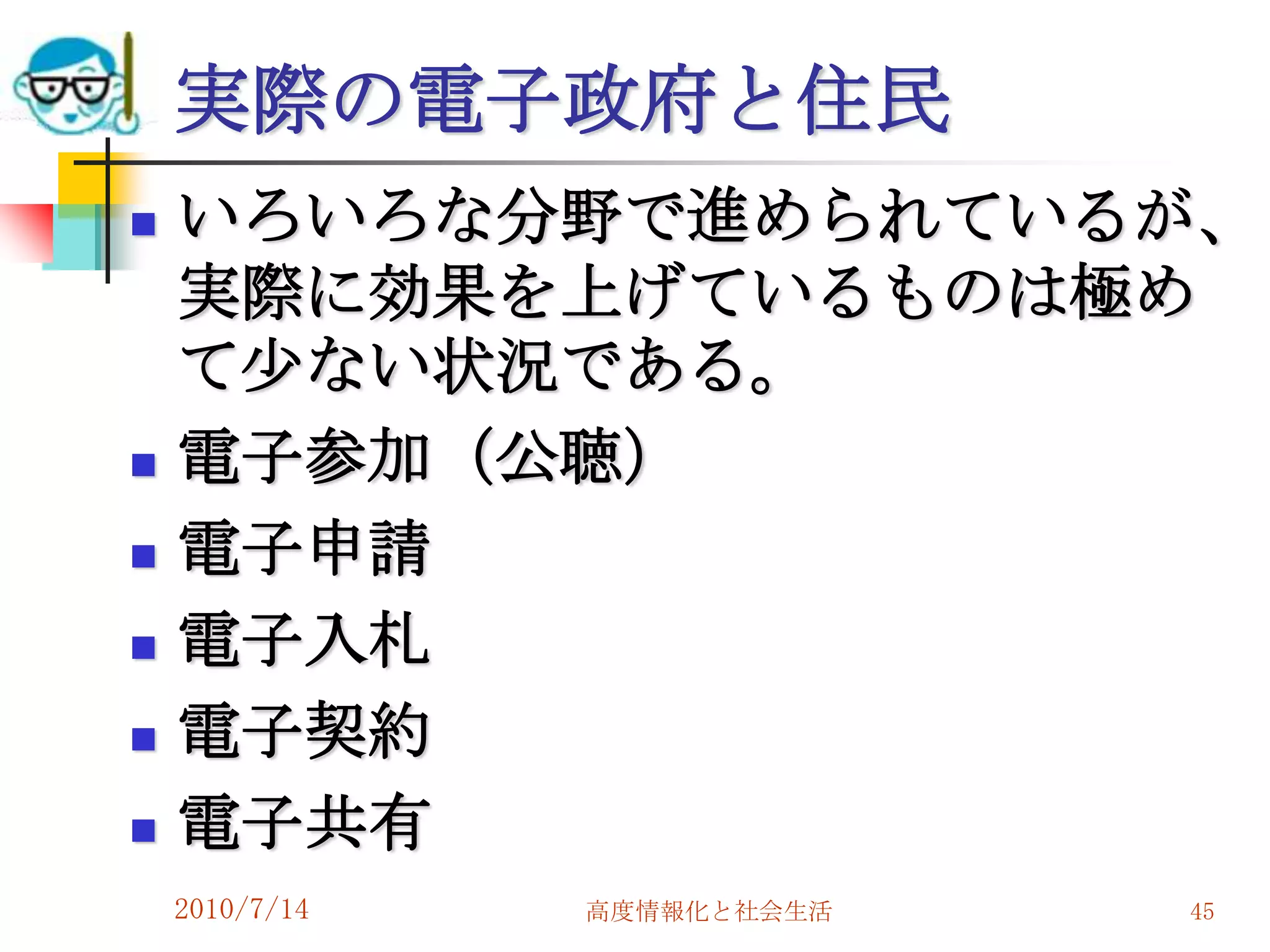 実際の電子政府と住民
   いろいろな分野で進められているが、
    実際に効果を上げているものは極め
    て尐ない状況である。
   電子参加（公聴）
   電子申請
   電子入札
   電子契約
   電子共有
    2010/7/14   高度情報化と社会生活   45
 