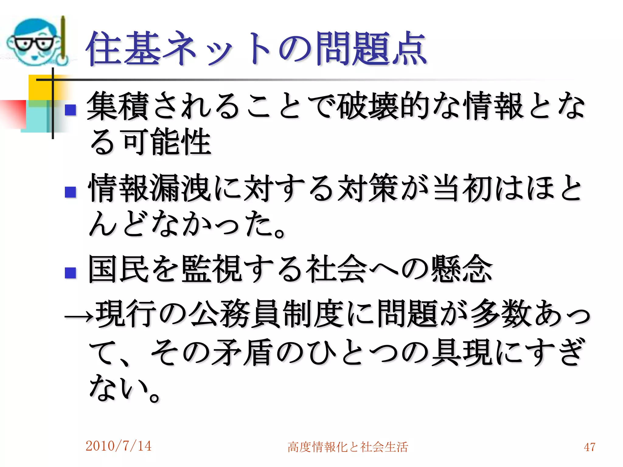 住基ネットの問題点
 集積されることで破壊的な情報とな
  る可能性
 情報漏洩に対する対策が当初はほと
  んどなかった。
 国民を監視する社会への懸念

→現行の公務員制度に問題が多数あっ
  て、その矛盾のひとつの具現にすぎ
  ない。
    2010/7/14   高度情報化と社会生活   47
 