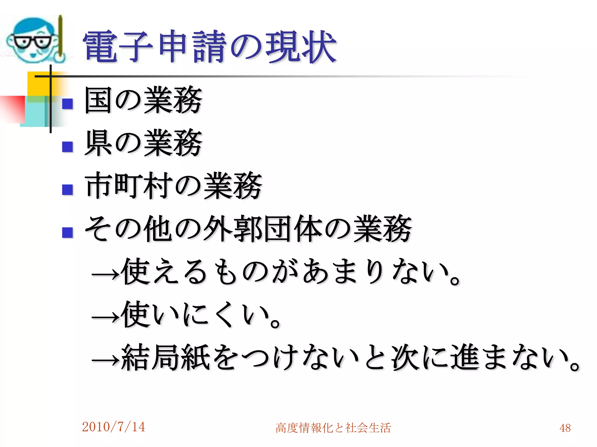 電子申請の現状
   国の業務
   県の業務
   市町村の業務
   その他の外郭団体の業務
    →使えるものがあまりない。
    →使いにくい。
    →結局紙をつけないと次に進まない。

    2010/7/14   高度情報化と社会生活   48
 