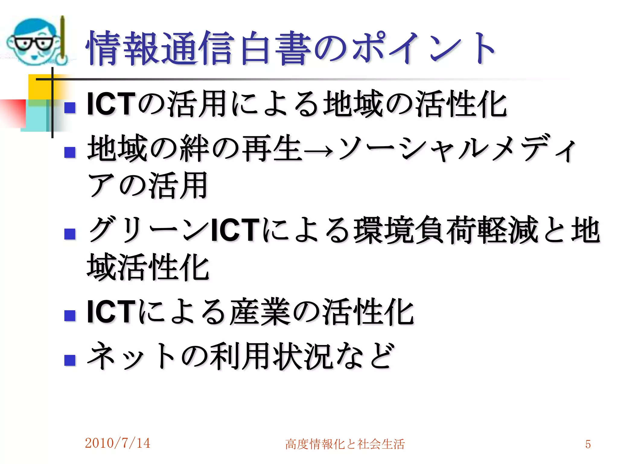 情報通信白書のポイント
   ICTの活用による地域の活性化
   地域の絆の再生→ソーシャルメディ
    アの活用
   グリーンICTによる環境負荷軽減と地
    域活性化
   ICTによる産業の活性化
   ネットの利用状況など

    2010/7/14   高度情報化と社会生活   5
 