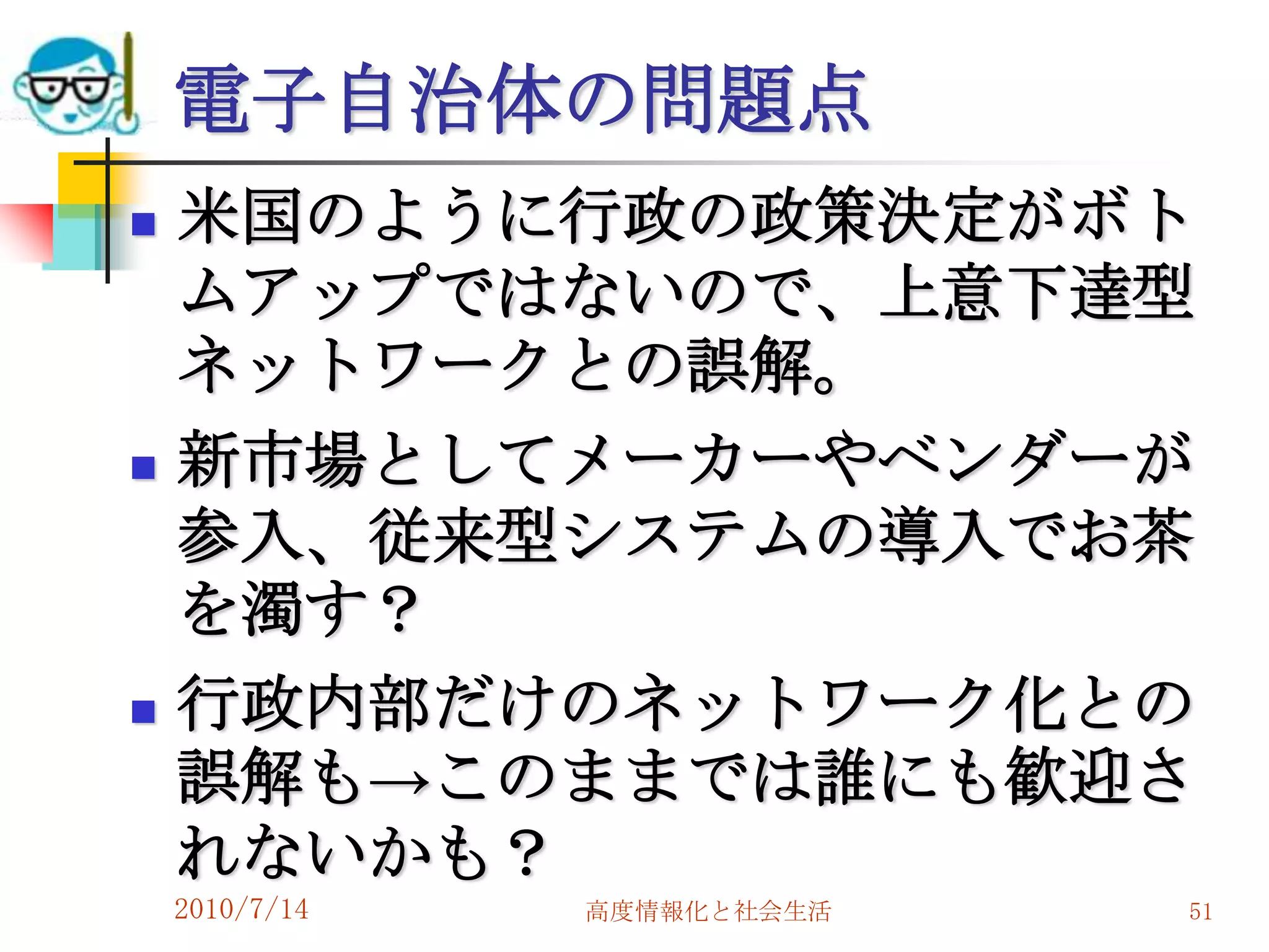 電子自治体の問題点
   米国のように行政の政策決定がボト
    ムアップではないので、上意下達型
    ネットワークとの誤解。
   新市場としてメーカーやベンダーが
    参入、従来型システムの導入でお茶
    を濁す？
   行政内部だけのネットワーク化との
    誤解も→このままでは誰にも歓迎さ
    れないかも？
    2010/7/14   高度情報化と社会生活   51
 