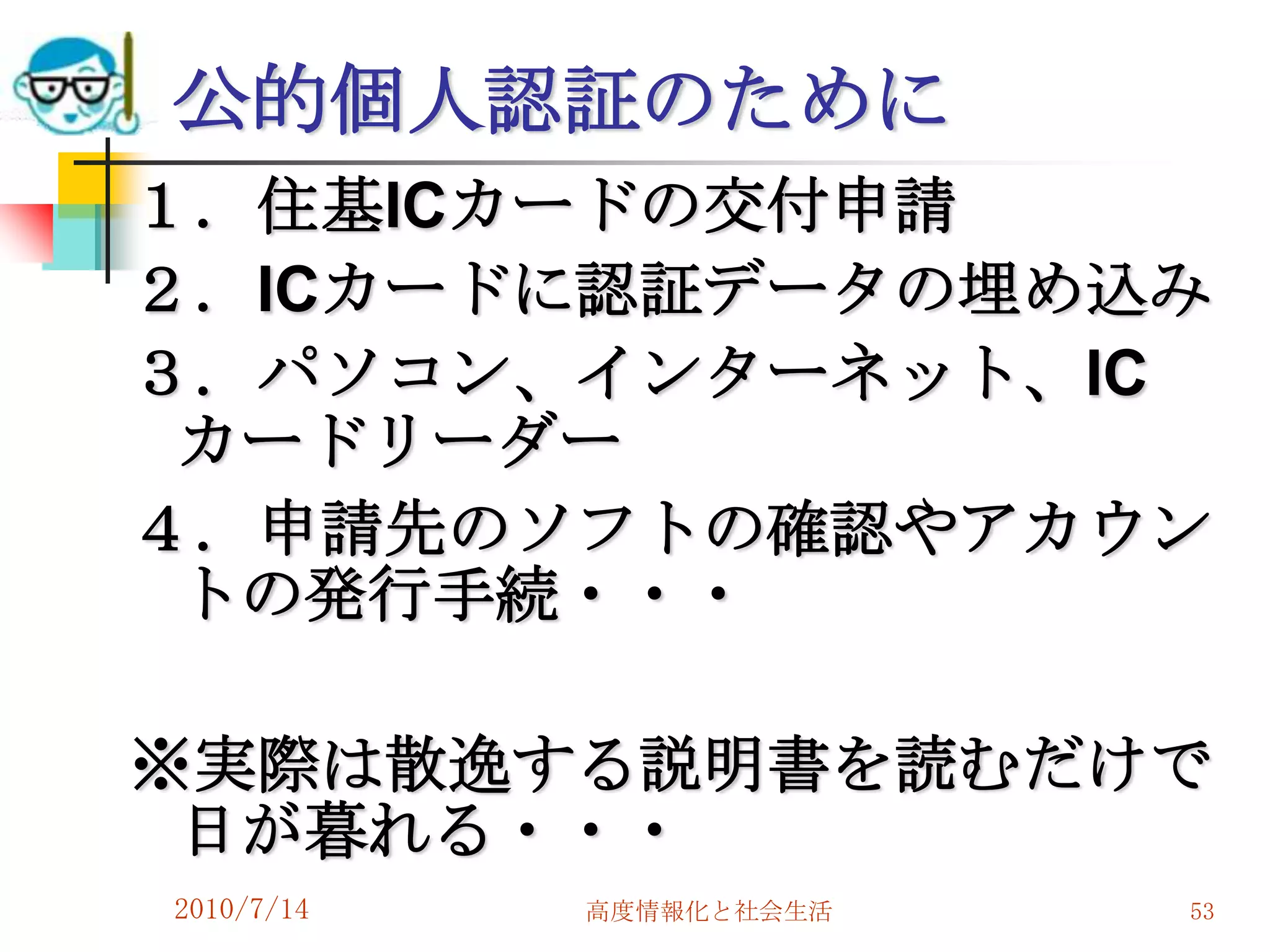 公的個人認証のために
１．住基ICカードの交付申請
２．ICカードに認証データの埋め込み
３．パソコン、インターネット、IC
 カードリーダー
４．申請先のソフトの確認やアカウン
 トの発行手続・・・

※実際は散逸する説明書を読むだけで
 日が暮れる・・・
2010/7/14   高度情報化と社会生活   53
 