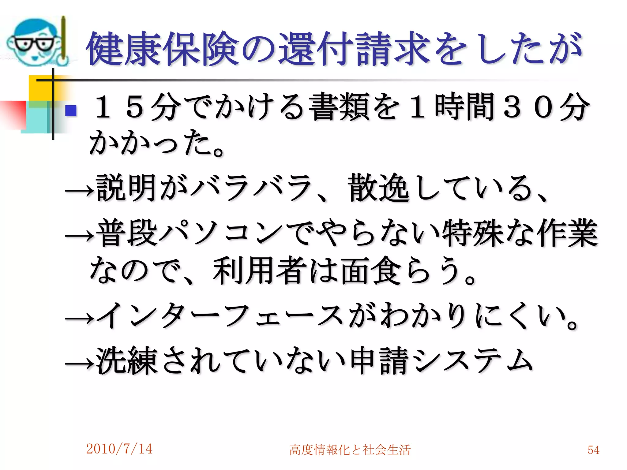 健康保険の還付請求をしたが
１５分でかける書類を１時間３０分
 かかった。
→説明がバラバラ、散逸している、
→普段パソコンでやらない特殊な作業
 なので、利用者は面食らう。
→インターフェースがわかりにくい。
→洗練されていない申請システム

    2010/7/14   高度情報化と社会生活   54
 