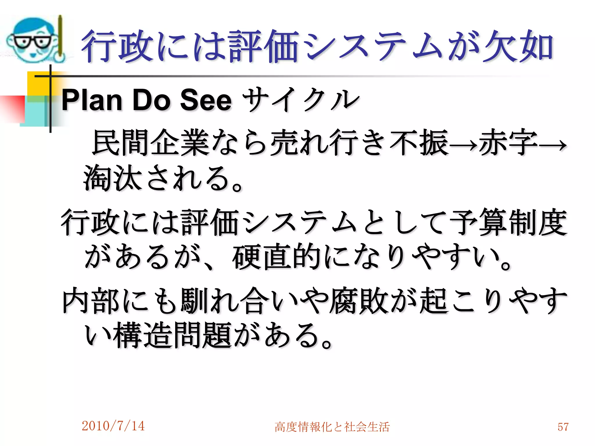 行政には評価システムが欠如
Plan Do See サイクル
  民間企業なら売れ行き不振→赤字→
 淘汰される。
行政には評価システムとして予算制度
 があるが、硬直的になりやすい。
内部にも馴れ合いや腐敗が起こりやす
 い構造問題がある。

2010/7/14   高度情報化と社会生活   57
 