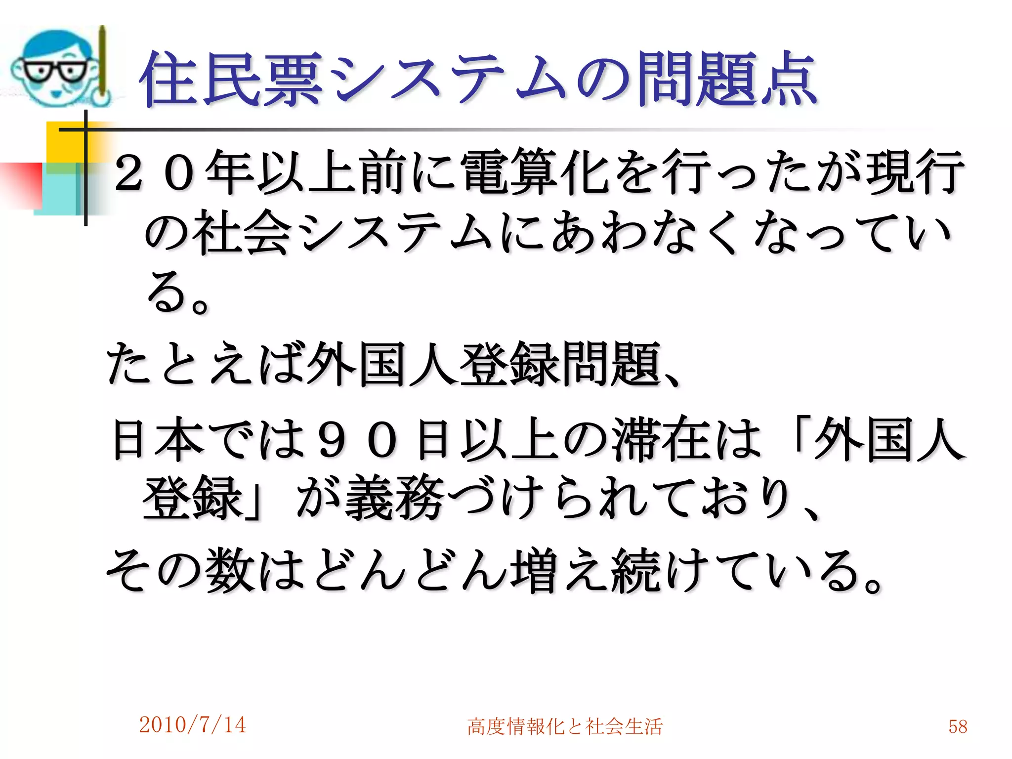 住民票システムの問題点
２０年以上前に電算化を行ったが現行
 の社会システムにあわなくなってい
 る。
たとえば外国人登録問題、
日本では９０日以上の滞在は「外国人
 登録」が義務づけられており、
その数はどんどん増え続けている。

2010/7/14   高度情報化と社会生活   58
 
