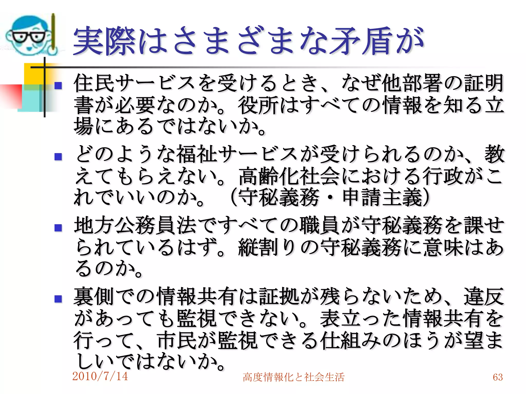 実際はさまざまな矛盾が
   住民サービスを受けるとき、なぜ他部署の証明
    書が必要なのか。役所はすべての情報を知る立
    場にあるではないか。
   どのような福祉サービスが受けられるのか、教
    えてもらえない。高齢化社会における行政がこ
    れでいいのか。（守秘義務・申請主義）
   地方公務員法ですべての職員が守秘義務を課せ
    られているはず。縦割りの守秘義務に意味はあ
    るのか。
   裏側での情報共有は証拠が残らないため、違反
    があっても監視できない。表立った情報共有を
    行って、市民が監視できる仕組みのほうが望ま
    しいではないか。
    2010/7/14   高度情報化と社会生活   63
 