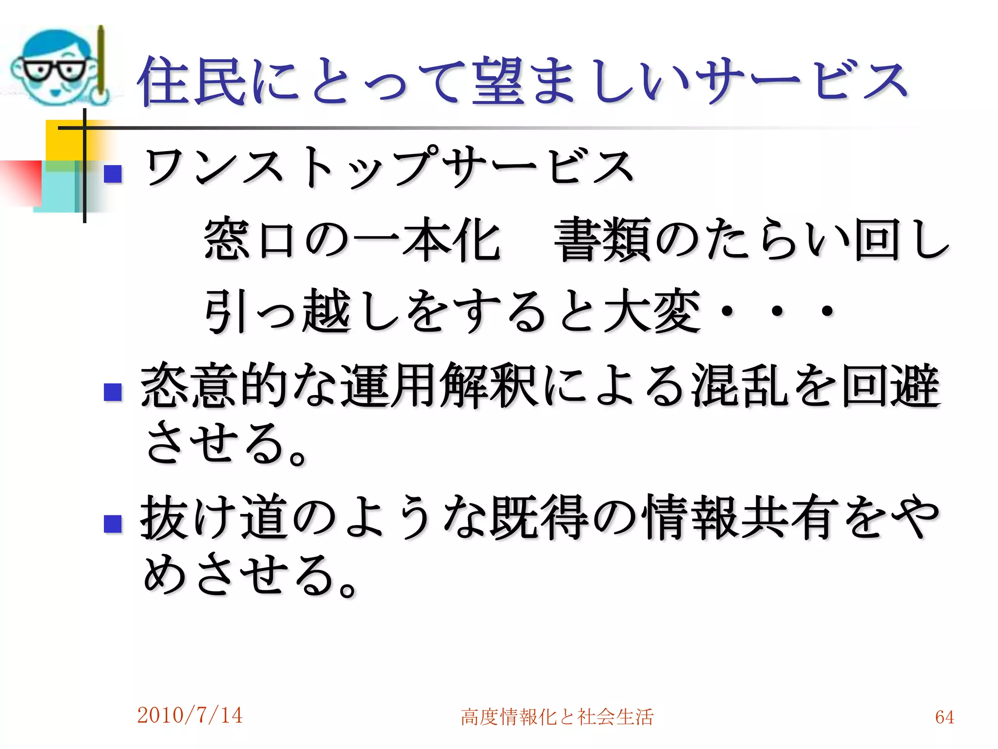 住民にとって望ましいサービス
   ワンストップサービス
     窓口の一本化 書類のたらい回し
     引っ越しをすると大変・・・
   恣意的な運用解釈による混乱を回避
    させる。
   抜け道のような既得の情報共有をや
    めさせる。

    2010/7/14   高度情報化と社会生活   64
 