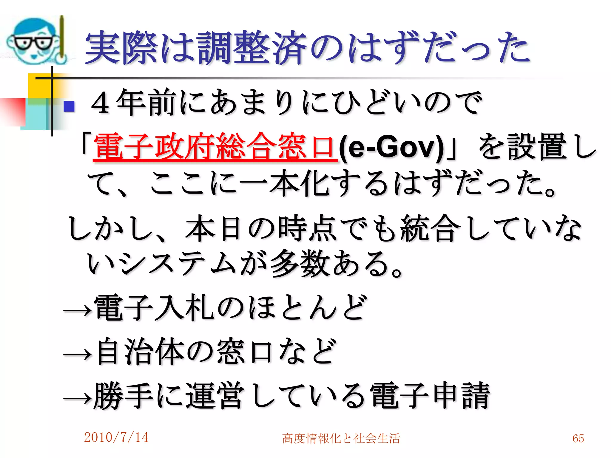 実際は調整済のはずだった
４年前にあまりにひどいので
「電子政府総合窓口(e-Gov)」を設置し
 て、ここに一本化するはずだった。
しかし、本日の時点でも統合していな
 いシステムが多数ある。
→電子入札のほとんど
→自治体の窓口など
→勝手に運営している電子申請
    2010/7/14   高度情報化と社会生活   65
 