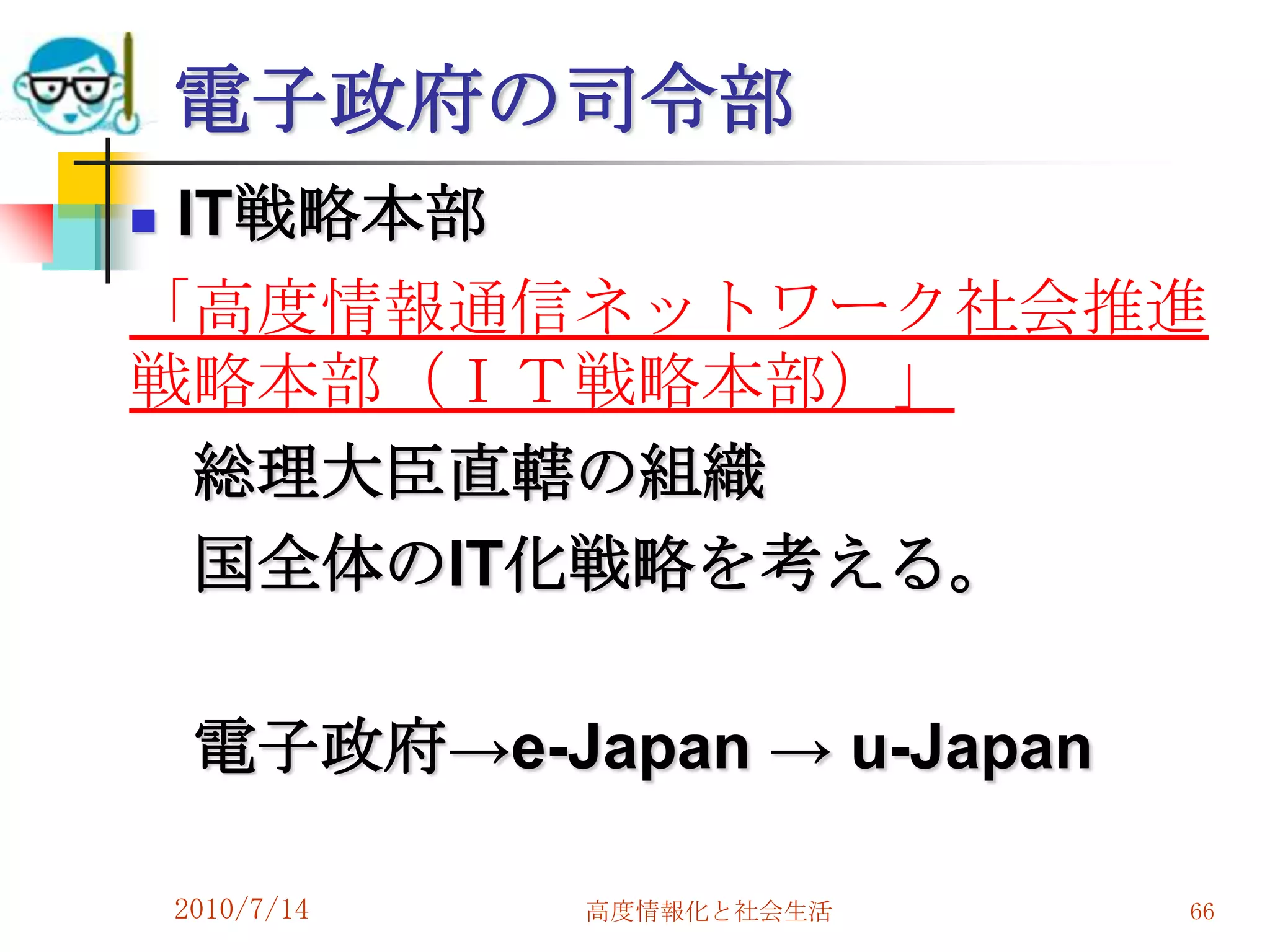 電子政府の司令部
IT戦略本部
「高度情報通信ネットワーク社会推進
戦略本部（ＩＴ戦略本部）」
  総理大臣直轄の組織
  国全体のIT化戦略を考える。

     電子政府→e-Japan → u-Japan

    2010/7/14   高度情報化と社会生活    66
 