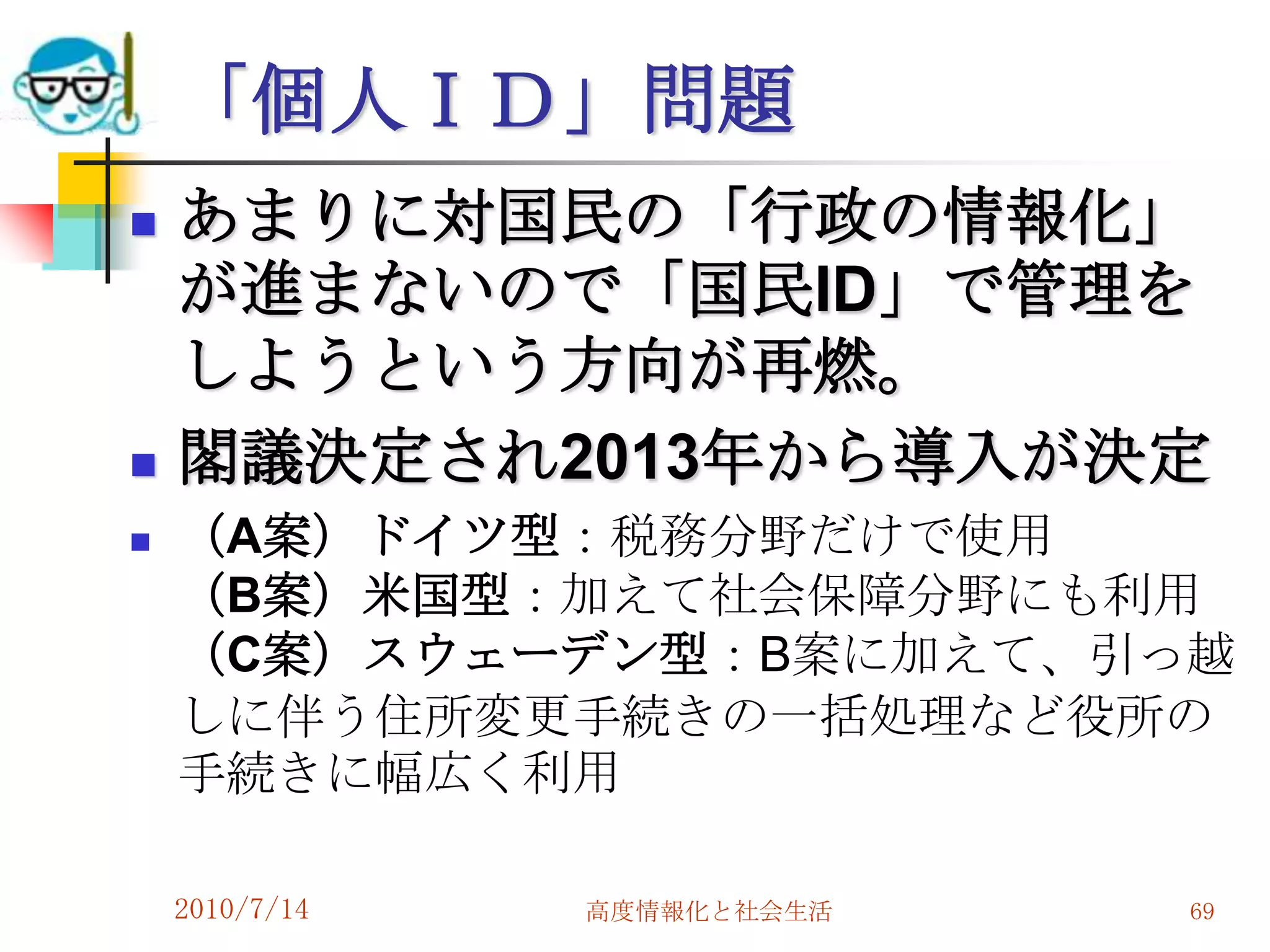 「個人ＩＤ」問題
   あまりに対国民の「行政の情報化」
    が進まないので「国民ID」で管理を
    しようという方向が再燃。
   閣議決定され2013年から導入が決定
   （A案）ドイツ型：税務分野だけで使用
    （B案）米国型：加えて社会保障分野にも利用
    （C案）スウェーデン型：B案に加えて、引っ越
    しに伴う住所変更手続きの一括処理など役所の
    手続きに幅広く利用

    2010/7/14   高度情報化と社会生活   69
 