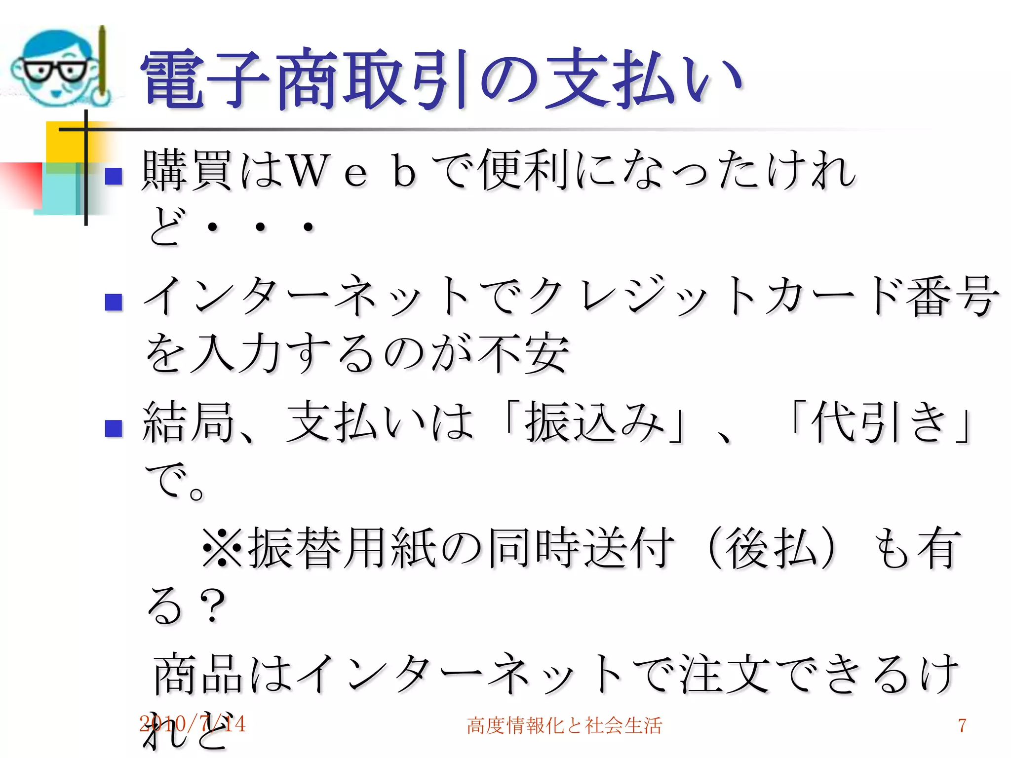 電子商取引の支払い
   購買はＷｅｂで便利になったけれ
    ど・・・
   インターネットでクレジットカード番号
    を入力するのが不安
   結局、支払いは「振込み」、「代引き」
    で。
         ※振替用紙の同時送付（後払）も有
    る？
     商品はインターネットで注文できるけ
    れど
    2010/7/14  高度情報化と社会生活 7
 