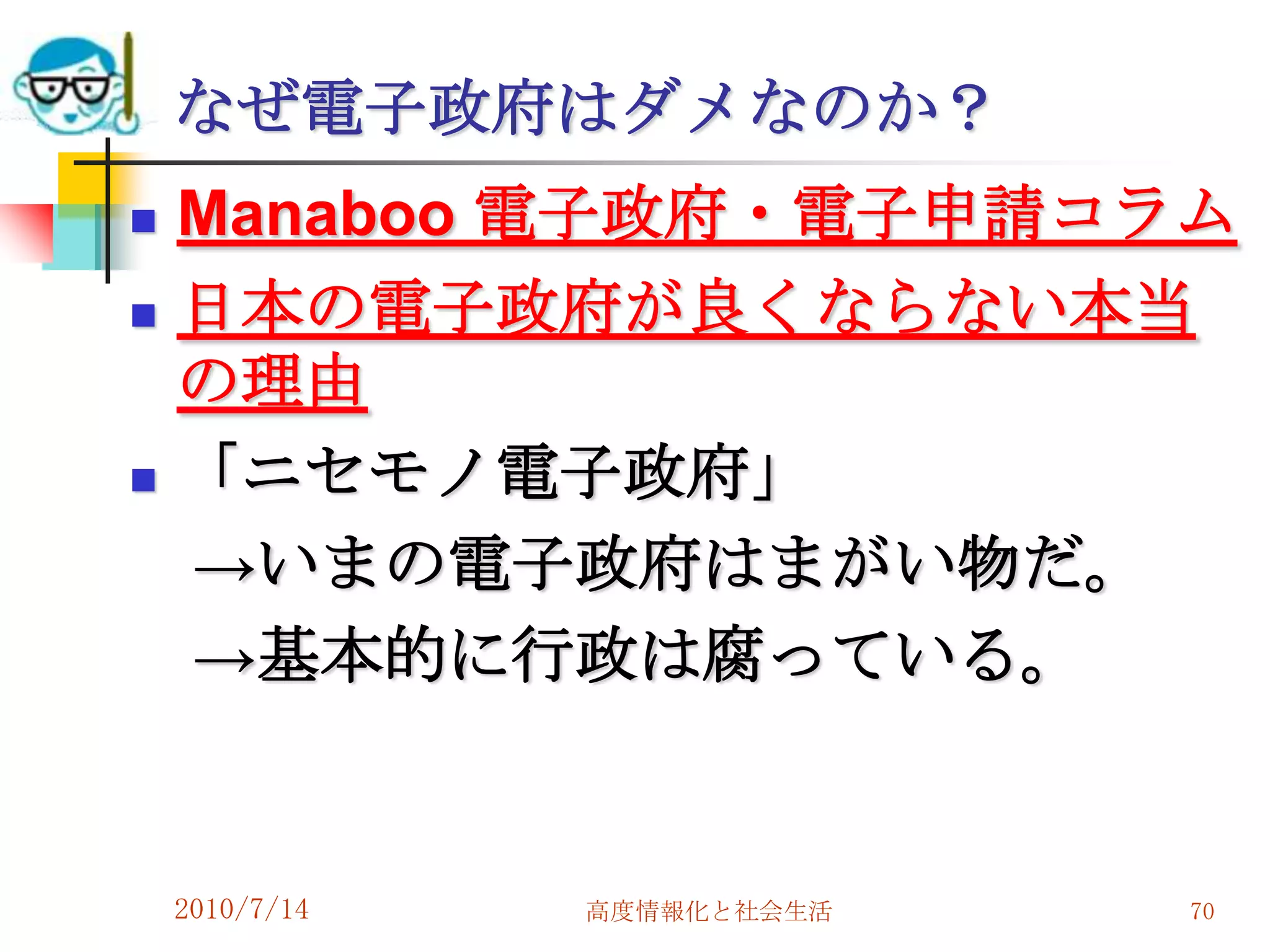 なぜ電子政府はダメなのか？
   Manaboo 電子政府・電子申請コラム
   日本の電子政府が良くならない本当
    の理由
   「ニセモノ電子政府」
    →いまの電子政府はまがい物だ。
    →基本的に行政は腐っている。


    2010/7/14   高度情報化と社会生活   70
 