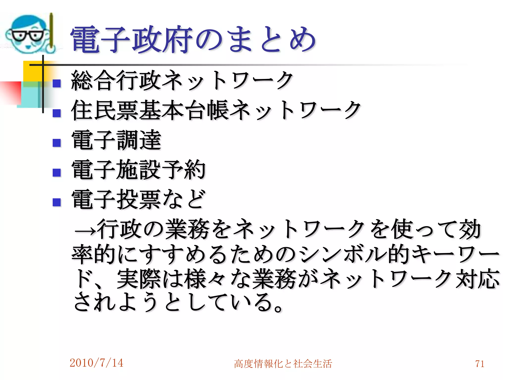 電子政府のまとめ
   総合行政ネットワーク
   住民票基本台帳ネットワーク
   電子調達
   電子施設予約
   電子投票など
    →行政の業務をネットワークを使って効
    率的にすすめるためのシンボル的キーワー
    ド、実際は様々な業務がネットワーク対応
    されようとしている。

    2010/7/14   高度情報化と社会生活   71
 