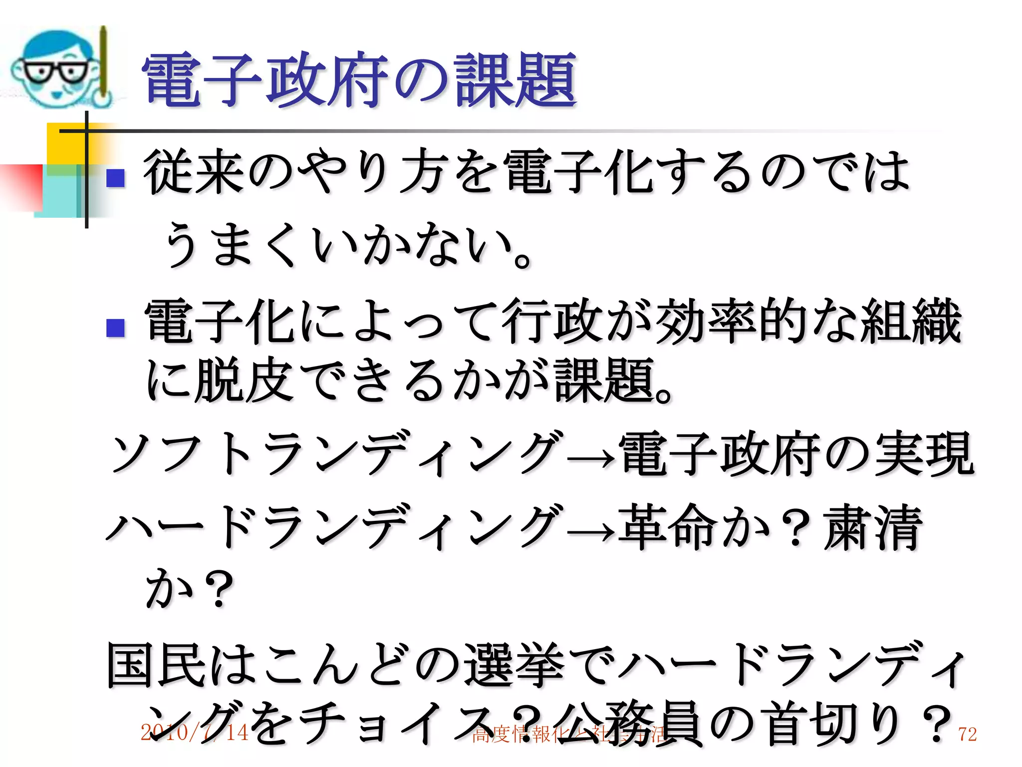電子政府の課題
 従来のやり方を電子化するのでは
   うまくいかない。
 電子化によって行政が効率的な組織
  に脱皮できるかが課題。
ソフトランディング→電子政府の実現
ハードランディング→革命か？粛清
  か？
国民はこんどの選挙でハードランディ
  ングをチョイス？公務員の首切り？
  2010/7/14
         高度情報化と社会生活   72
 