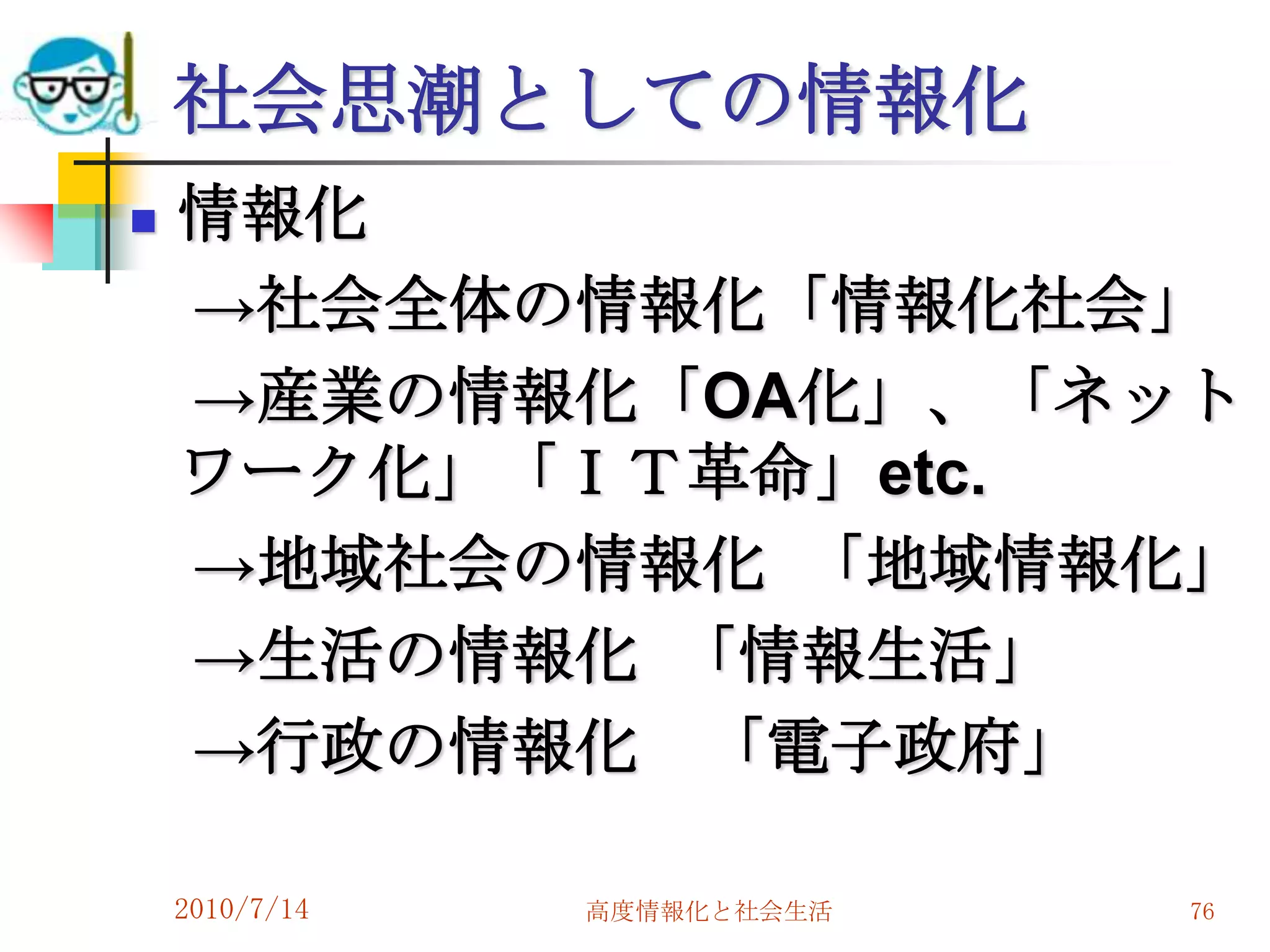 社会思潮としての情報化
   情報化
    →社会全体の情報化「情報化社会」
    →産業の情報化「OA化」、「ネット
    ワーク化」「ＩＴ革命」etc.
    →地域社会の情報化 「地域情報化」
    →生活の情報化 「情報生活」
    →行政の情報化 「電子政府」

    2010/7/14   高度情報化と社会生活   76
 