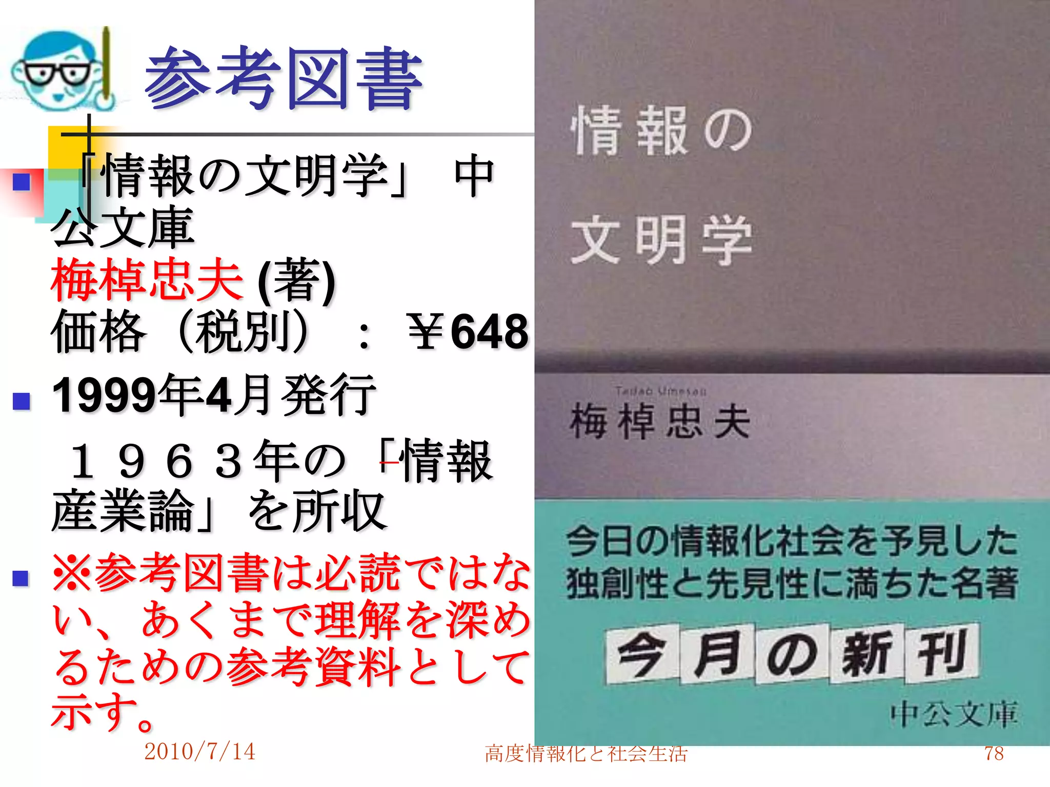 参考図書
   「情報の文明学」 中
    公文庫
    梅棹忠夫 (著)
    価格（税別）： ￥648
   1999年4月発行
    １９６３年の「情報
    産業論」を所収
   ※参考図書は必読ではな
    い、あくまで理解を深め
    るための参考資料として
    示す。
      2010/7/14   高度情報化と社会生活   78
 