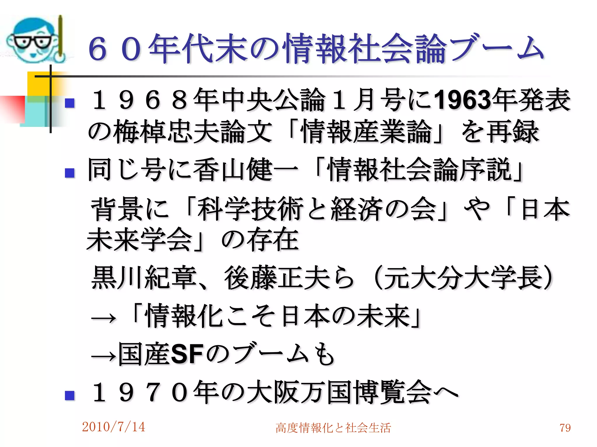 ６０年代末の情報社会論ブーム
   １９６８年中央公論１月号に1963年発表
    の梅棹忠夫論文「情報産業論」を再録
   同じ号に香山健一「情報社会論序説」
    背景に「科学技術と経済の会」や「日本
    未来学会」の存在
    黒川紀章、後藤正夫ら（元大分大学長）
    →「情報化こそ日本の未来」
    →国産SFのブームも
   １９７０年の大阪万国博覧会へ
    2010/7/14   高度情報化と社会生活   79
 