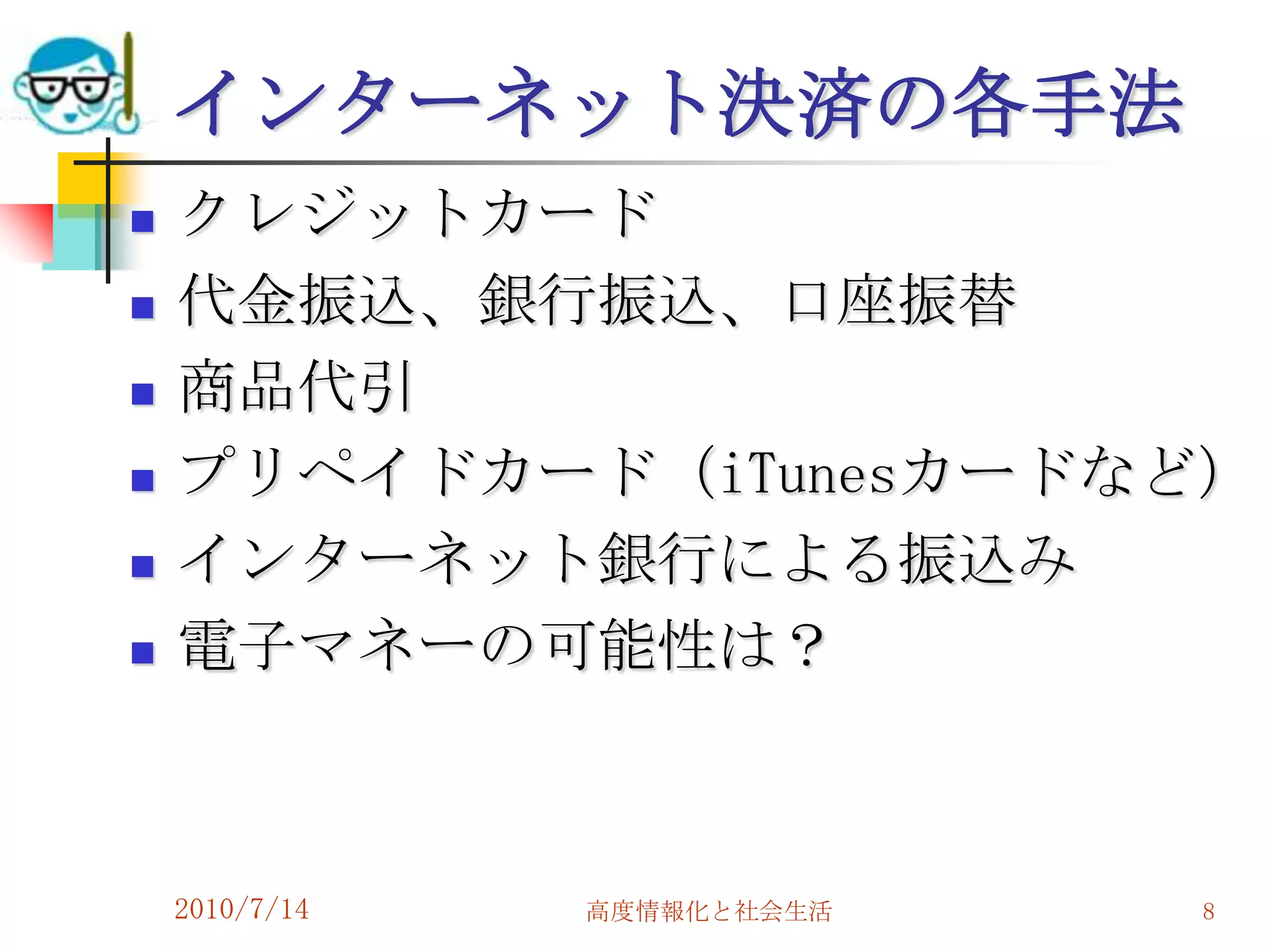 インターネット決済の各手法
   クレジットカード
   代金振込、銀行振込、口座振替
   商品代引
   プリペイドカード（iTunesカードなど）
   インターネット銀行による振込み
   電子マネーの可能性は？



    2010/7/14   高度情報化と社会生活   8
 