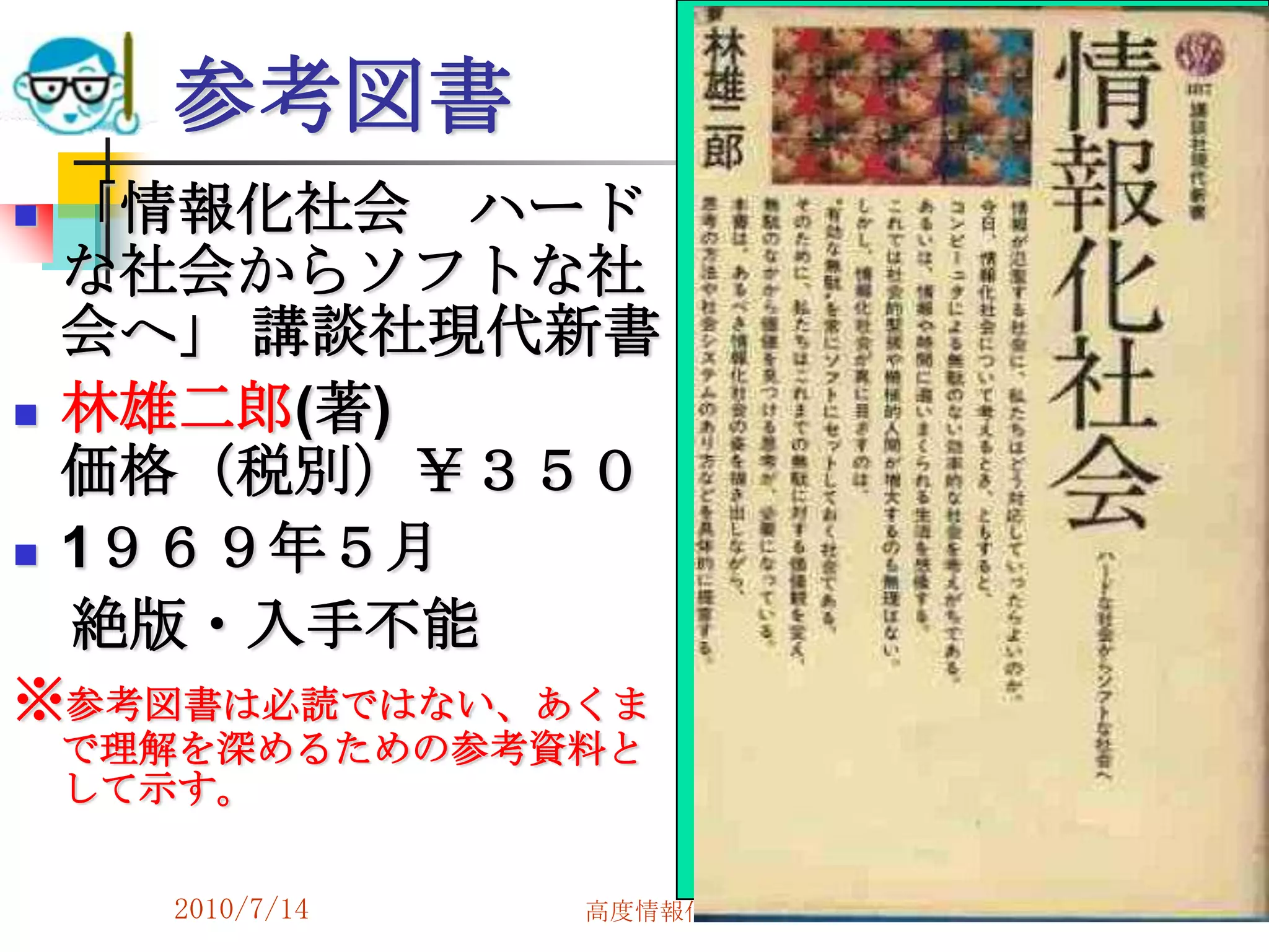 参考図書
   「情報化社会 ハード
    な社会からソフトな社
    会へ」 講談社現代新書
   林雄二郎(著)
    価格（税別）￥３５０
   1９６９年５月
    絶版・入手不能
※参考図書は必読ではない、あくま
    で理解を深めるための参考資料と
    して示す。


      2010/7/14   高度情報化と社会生活   85
 