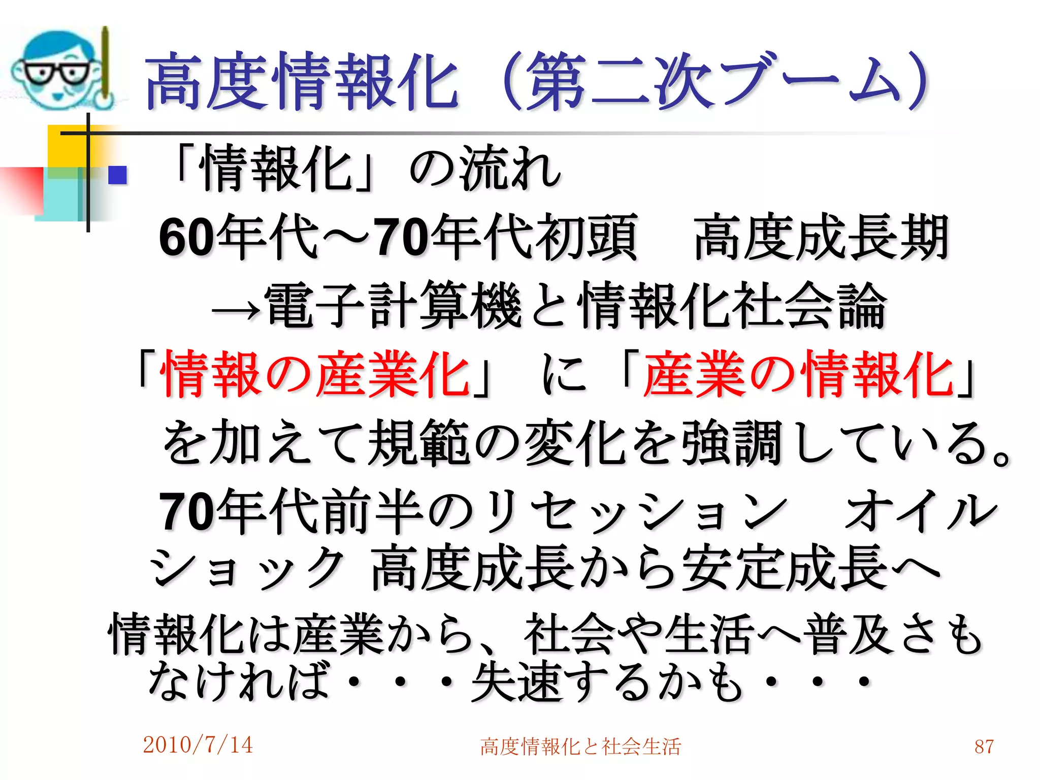 高度情報化（第二次ブーム）
「情報化」の流れ
 60年代～70年代初頭 高度成長期
   →電子計算機と情報化社会論
「情報の産業化」 に「産業の情報化」
 を加えて規範の変化を強調している。
 70年代前半のリセッション オイル
 ショック 高度成長から安定成長へ
情報化は産業から、社会や生活へ普及さも
 なければ・・・失速するかも・・・
    2010/7/14   高度情報化と社会生活   87
 