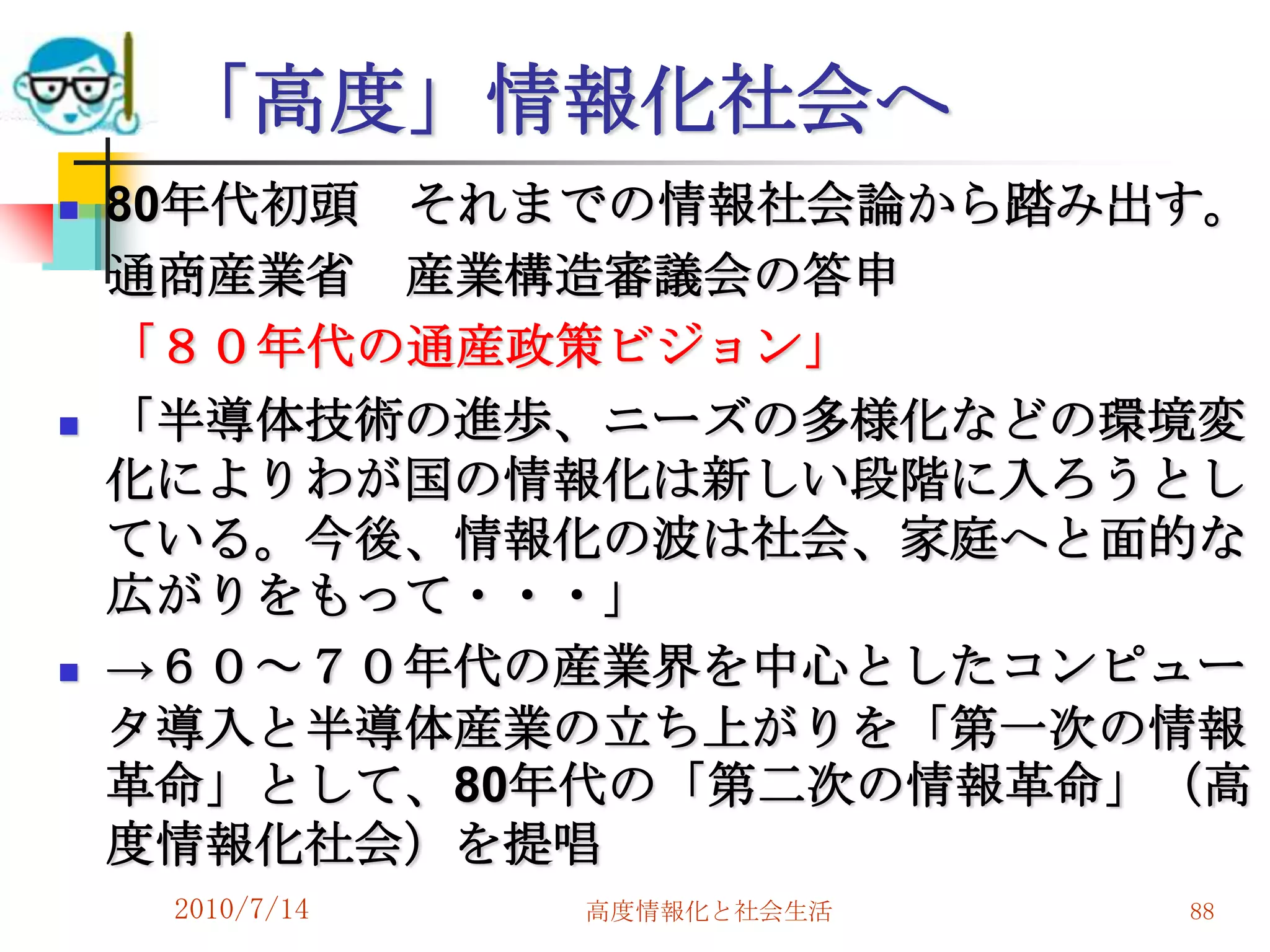 「高度」情報化社会へ
   80年代初頭 それまでの情報社会論から踏み出す。
    通商産業省 産業構造審議会の答申
    「８０年代の通産政策ビジョン」
   「半導体技術の進歩、ニーズの多様化などの環境変
    化によりわが国の情報化は新しい段階に入ろうとし
    ている。今後、情報化の波は社会、家庭へと面的な
    広がりをもって・・・」
   →６０～７０年代の産業界を中心としたコンピュー
    タ導入と半導体産業の立ち上がりを「第一次の情報
    革命」として、80年代の「第二次の情報革命」（高
    度情報化社会）を提唱
     2010/7/14   高度情報化と社会生活   88
 