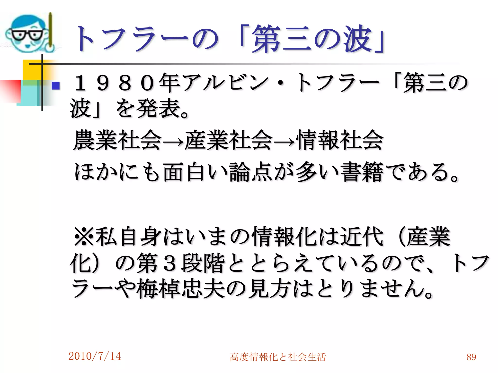トフラーの「第三の波」
   １９８０年アルビン・トフラー「第三の
    波」を発表。
    農業社会→産業社会→情報社会
    ほかにも面白い論点が多い書籍である。

    ※私自身はいまの情報化は近代（産業
    化）の第３段階ととらえているので、トフ
    ラーや梅棹忠夫の見方はとりません。

    2010/7/14   高度情報化と社会生活   89
 