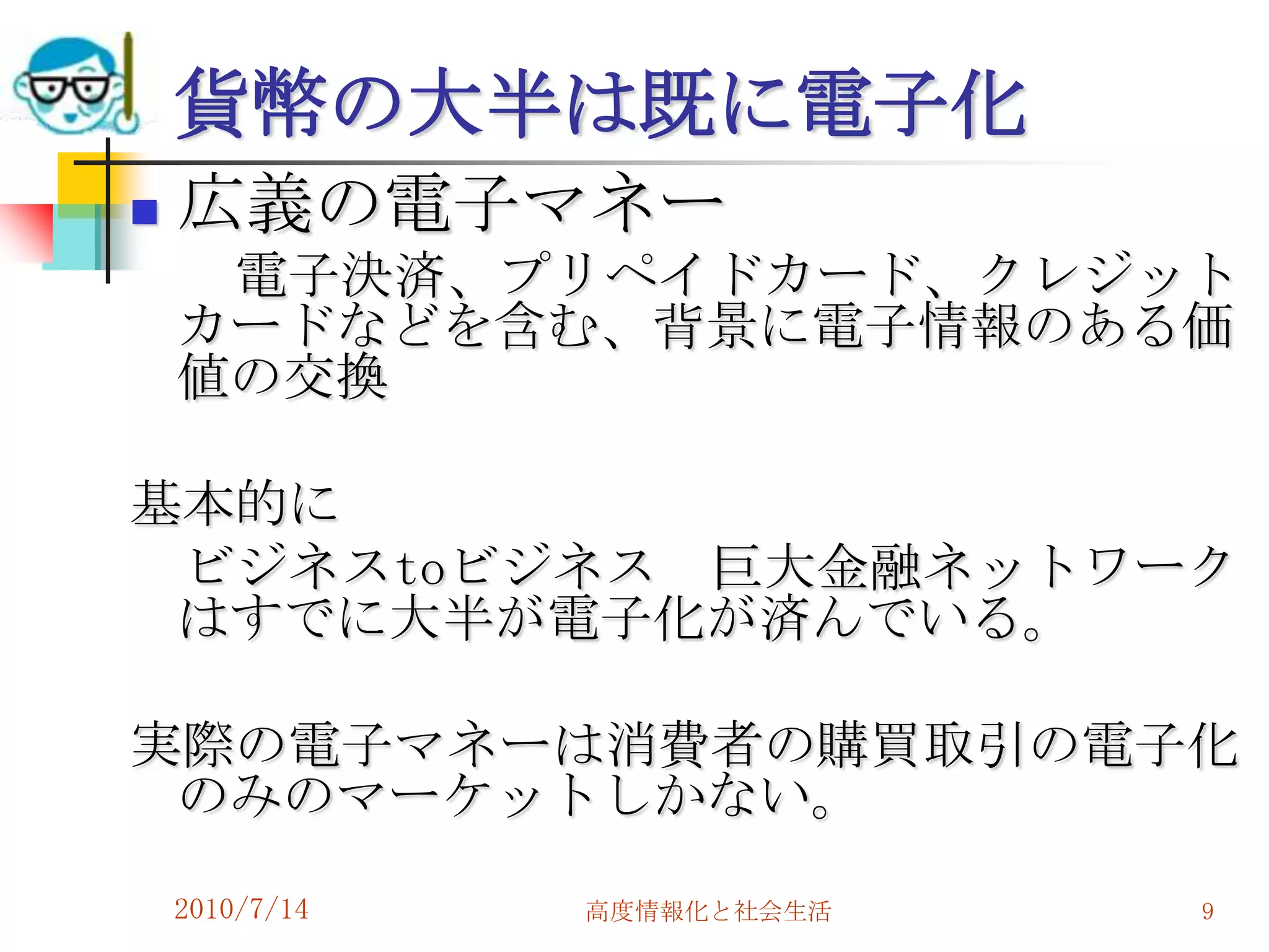 貨幣の大半は既に電子化
   広義の電子マネー
     電子決済、プリペイドカード、クレジット
    カードなどを含む、背景に電子情報のある価
    値の交換

基本的に
 ビジネスtoビジネス 巨大金融ネットワーク
 はすでに大半が電子化が済んでいる。

実際の電子マネーは消費者の購買取引の電子化
 のみのマーケットしかない。
    2010/7/14   高度情報化と社会生活   9
 