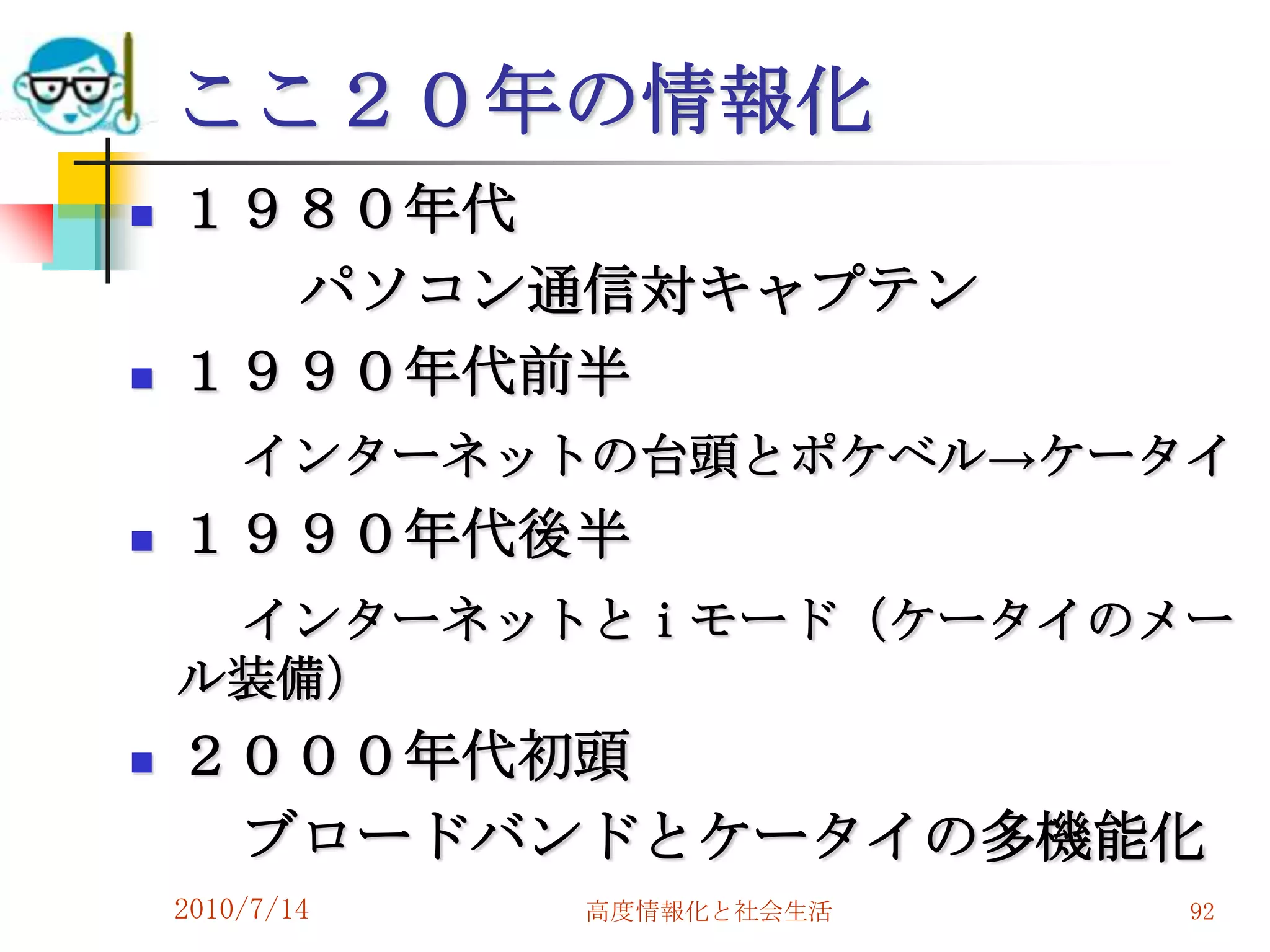 ここ２０年の情報化
   １９８０年代
      パソコン通信対キャプテン
   １９９０年代前半
        インターネットの台頭とポケベル→ケータイ
   １９９０年代後半
     インターネットとｉモード（ケータイのメー
    ル装備）
   ２０００年代初頭
     ブロードバンドとケータイの多機能化
    2010/7/14   高度情報化と社会生活   92
 
