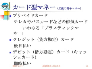 カード型マネー（広義の電子マネー）
   プリペイドカード
     テレカやバスカードなどの磁気カード
             いわゆる「プラスティックマ
    ネー」
   クレジット（貸方勘定）カード
     後日払い
   デビット（借方勘定）カード（キャッ
    シュカード）
     即時払い
    2010/7/14     高度情報化と社会生活 10
 