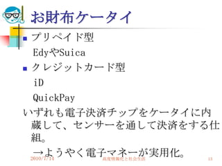 お財布ケータイ
 プリペイド型
   EdyやSuica
 クレジットカード型

   iD
   QuickPay
いずれも電子決済チップをケータイに内
  蔵して、センサーを通して決済をする仕
  組。
   →ようやく電子マネーが実用化。
  2010/7/14  高度情報化と社会生活 13
 