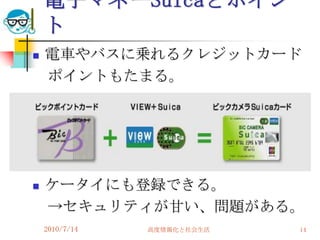 電子マネーSuicaとポイン
    ト
   電車やバスに乗れるクレジットカード
    ポイントもたまる。




   ケータイにも登録できる。
    →セキュリティが甘い、問題がある。
    2010/7/14   高度情報化と社会生活   14
 