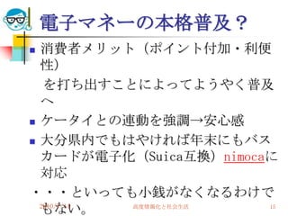 電子マネーの本格普及？
 消費者メリット（ポイント付加・利便
  性）
   を打ち出すことによってようやく普及
  へ
 ケータイとの連動を強調→安心感

 大分県内でもはやければ年末にもバス

  カードが電子化（Suica互換）nimocaに
  対応
・・・といっても小銭がなくなるわけで
  もない。
  2010/7/14 高度情報化と社会生活  15
 