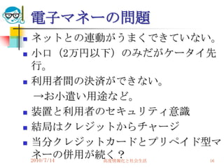 電子マネーの問題
   ネットとの連動がうまくできていない。
   小口（2万円以下）のみだがケータイ先
    行。
   利用者間の決済ができない。
     →お小遣い用途など。
   装置と利用者のセキュリティ意識
   結局はクレジットからチャージ
   当分クレジットカードとプリペイド型マ
    ネーの併用が続く？
    2010/7/14 高度情報化と社会生活 16
 
